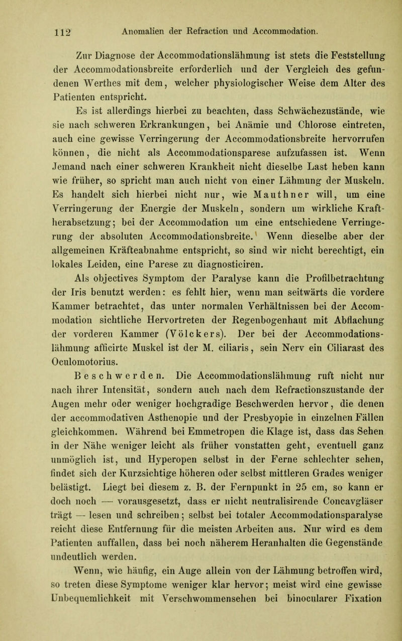 Zur Diagnose der Accommodationslähmung ist stets die Feststellung der Accommodationsbreite erforderlich und der Vergleich des gefun- denen Werthes mit dem, welcher physiologischer Weise dem Alter des Patienten entspricht. Es ist allerdings hierbei zu beachten, dass Schwächezustände, wie sie nach schweren Erkrankungen, bei Anämie und Chlorose eintreten, auch eine gewisse Verringerung der Accommodationsbreite hervorrufen können, die nicht als Accommodationsparese aufzufassen ist. Wenn Jemand nach einer schweren Krankheit nicht dieselbe Last heben kann wie früher, so spricht man auch nicht von einer Lähmung der Muskeln. Es handelt sich hierbei nicht nur, wie Mauthner will, um eine Verringerung der Energie der Muskeln, sondern um wirkliche Kraft- herabsetzung; bei der Accommodation um eine entschiedene Verringe- rung der absoluten Accommodationsbreite. Wenn dieselbe aber der allgemeinen Kräfteabnahme entspricht, so sind wir nicht berechtigt, ein lokales Leiden, eine Parese zu diagnosticiren. Als objectives Symptom der Paralyse kann die Profilbetrachtung der Iris benutzt werden: es fehlt hier, wenn man seitwärts die vordere Kammer betrachtet, das unter normalen Verhältnissen bei der Accom- modation sichtliche Hervortreten der Regenbogenhaut mit Abflachung der vorderen Kammer fVölckers). Der bei der Accommodations- lähmung afficirte Muskel ist der M. ciliaris, sein Nerv ein Ciliarast des Oculomotorius. Beschwerden. Die Accommodationslähmung ruft nicht nur nach ihrer Intensität, sondern auch nach dem Refractionszustande der Augen mehr oder weniger hochgradige Beschwerden hervor, die denen der accommodativen Asthenopie und der Presbyopie in einzelnen Fällen gleichkommen. Während bei Emmetropen die Klage ist, dass das Sehen in der Nähe weniger leicht als früher vonstatten geht, eventuell ganz unmöglich ist, und Hyperopen selbst in der Ferne schlechter sehen, findet sich der Kurzsichtige höheren oder selbst mittleren Grades weniger belästigt. Liegt bei diesem z. B. der Fernpunkt in 25 cm, so kann er doch noch — vorausgesetzt, dass er nicht neutralisirende Concavgläser trägt — lesen und schreiben; selbst bei totaler Accommodationsparalyse reicht diese Entfernung für die meisten Arbeiten aus. Nur wird es dem Patienten auffallen, dass bei noch näherem Heranhalten die Gegenstände undeutlich werden. Wenn, wie häufig, ein Auge allein von der Lähmung betroffen wird, so treten diese Symptome weniger klar hervor; meist wird eine gewisse Unbequemlichkeit mit Verschwommensehen bei binocularer Fixation