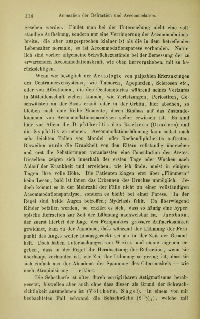 gesehen werden. Findet man bei der Untersuchung nicht eine voll- ständige Aufhebung, sondern nur eine Verringerung der Accommodations- breite, die aber ausgesprochen kleiner ist als die in dem betreffenden Lebensalter normale, so ist Accommodationsparese vorhanden. Natür- lich sind vorher allgemeine Schwächezustände bei der Bemessung der zu erwartenden Accommodationskraft, wie oben hervorgehoben, mit zu be- rücksichtigen. Wenn wir bezüglich der Aetiologie von palpablen Erkrankungen des Centrainervensystems, wie Tumoren, Apoplexien, Sclerosen etc., oder von Affectionen, die den Oculomotorius während seines Verlaufes in Mitleidenschaft ziehen können, wie Verletzungen, Periostiten, Ge- schwülsten an der Basis cranii oder in der Orbita, hier absehen, so bleiben noch eine Reihe Momente, deren Einfluss auf das Zustande- kommen von Accommodationsparalysen sicher erwiesen ist. Es sind hier vor Allem die Diphtheritis des Rachens (Donders) und die Syphilis zu nennen. Accommodationslähmung kann selbst nach sehr leichten Fällen von Mandel- oder Rachendiphtheritis auftreten. Bisweilen wurde die Krankheit von den Eltern vollständig übersehen und erst die Sehstörungen veranlassten eine Consultation des Arztes. Dieselben zeigen sich innerhalb der ersten Tage oder Wochen nach Ablauf der Krankheit und erreichen, wie ich finde, meist in einigen Tagen ihre volle Höhe. Die Patienten klagen erst über „Flimmern beim Lesen; bald ist ihnen das Erkennen des Druckes unmöglich. Je- doch kommt es in der Mehrzahl der Fälle nicht zu einer vollständigen Accommodationsparalyse, sondern es bleibt bei einer Parese. In der Regel sind beide Augen betroffen; Mydriasis fehlt. Da überwiegend Kinder befallen werden, so erklärt es sich, dass so häufig eine hyper- opische Refraction zur Zeit der Lähmung nachweisbar ist. Jacobson, der zuerst hierbei der Lage des Fernpunktes grössere Aufmerksamkeit gewidmet, kam zu der Annahme, dass während der Lähmung der Fern- punkt des Auges weiter hinausgerückt sei als in der Zeit der Gesund- heit. Doch haben Untersuchungen von Weiss und meine eigenen er- geben , dass in der Regel die Herabsetzung der Refraction, wenn sie überhaupt vorhanden ist, zur Zeit der Lähmung so gering ist, dass sie sich einfach aus der Abnahme der Spannung des Ciliarmuskels — wie nach Atropinisirung — erklärt. Die Sehschärfe ist öfter durch corrigirbaren Astigmatismus herab- gesetzt, bisweilen aber auch ohne dass dieser als Grund der Schwach- sichtigkeit anzunehmen ist (Völckers, Nagel). In einem von mir beobachteten Fall schwand die Sehschwäche (S welche mit
