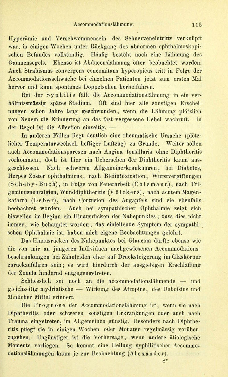 Hyperämie und Verschwommensein des Sehnerveneintritts verknüpft war, in einigen Wochen unter Rückgang des abnormen ophthalmoskopi- schen Befundes vollständig. Häufig besteht noch eine Lähmung des Gaumensegels. Ebenso ist Abducenslähmung öfter beobachtet worden. Auch Strabismus convergens concomitans hyperopicus tritt in Folge der Accommodationsschwäche bei einzelnen Patienten jetzt zum ersten Mal hervor und kann spontanes Doppelsehen herbeiführen. Bei der Syphilis fällt die Accommodationslähmung in ein ver- hältnissmässig spätes Stadium. Oft sind hier alle sonstigen Erschei- nungen schon Jahre lang geschwunden, wenn die Lähmung plötzlich von Neuem die Erinnerung an das fast vergessene üebel wachruft. In der Regel ist die Atfection einseitig. — In anderen Fällen liegt deutlich eine rheumatische Ursache (plötz- licher Temperaturwechsel, heftiger Luftzug) zu Grunde. Weiter sollen auch Accommodationsparesen nach Angina tonsillaris ohne Diphtheritis vorkommen, doch ist hier ein Uebersehen der Diphtheritis kaum aus- geschlossen. Nach schweren Allgemeinerkrankungen, bei Diabetes, Herpes Zoster ophthalmicus, nach Bleiintoxication, Wurstvergiftungen (Scheby-Buch), in Folge von Feuerarbeit (Colsmann), nach Tri- geminusneuralgien, Wunddiplitheritis (Völckers), nach acutem Magen- katarrh (Leber), nach Contusion des Augapfels sind sie ebenfalls beobachtet worden. Auch bei sympathischer Ophthalmie zeigt sich bisweilen im Beginn ein Hinausrücken des Nahepunktes ; dass dies nicht immer, wie behauptet worden, das einleitende Symptom der sympathi- schen Ophthalmie ist, haben mich eigene Beobachtungen gelehrt. Das Hinausrücken des Nahepunktes bei Glaucom dürfte ebenso wie die von mir an jüngeren Individuen nachgewiesenen Accommodations- beschränkungen bei Zahnleiden eher auf Drucksteigerung im Glaskörper zurückzuführen sein; es wird hierdurch der ausgiebigen Erschlaffung der Zonula hindernd entgegengetreten. Schliesslich sei noch an die accommodationslähmende — und gleichzeitig mydriatische — Wirkung des Atropins, des Dnboisins und ähnlicher Mittel erinnert. Die Prognose der Accommodationslähmung ist, wenn sie nach Diphtheritis oder schweren sonstigen Erkrankungen oder auch nach Trauma eingetreten, im Allgemeinen günstig. Besonders nach Diphthe- ritis pflegt sie in einigen Wochen oder Monaten regelmässig vorüber- zugehen. Ungünstiger ist die Vorhersage, wenn andere ätiologische Momente vorliegen. So kommt eine Heilung syphilitischer Accommo- dationslähmungen kaum je zur Beobachtung (Alexander). 8*