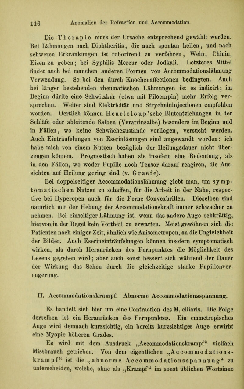 Die Therapie muss der Ursache entsprechend gewählt werden. Bei Lähmungen nach Diphtheritis, die auch spontan heilen, und nach schweren Erkrankungen ist roborirend zu verfahren, Wein, Chinin^ Eisen zu geben; bei Syphilis Mercur oder Jodkali. Letzteres Mittel findet auch bei manchen anderen Formen von Accommodationslähmung Verwendung. So bei den durch Knochenaffectionen bedingten. Auch bei länger bestehenden rheumatischen Lähmungen ist es indicirt; im Beginn dürfte eine Schwitzkur (etwa mit Pilocarpin) mehr Erfolg ver- sprechen. Weiter sind Elektricität und Strychnininjectionen empfohlen worden. Oertlich können Heurteloup'sche Blutentziehungen in der Schläfe oder ableitende Salben (Veratrinsalbe) besonders im Beginn und in Fällen, wo keine Schwächezustände vorliegen, versucht werden. Auch Einträufelungen von Eserinlösungen sind angewandt worden: ich habe mich von einem Nutzen bezüglich der Heilungsdauer nicht über- zeugen können. Prognostisch haben sie insofern eine Bedeutung, als in den Fällen, wo weder Pupille noch Tensor darauf reagiren, die Aus- sichten auf Heilung gering sind (v. Graefe). Bei doppelseitiger Accommodationslähmung giebt man. Um symp- tomatischen Nutzen zu schaffen, für die Arbeit in der Nähe, respec- tive bei Hyperopen auch für die Ferne Convexbrillen. Dieselben sind natürlich mit der Hebung der Accommodationskraft immer schwächer zu nehmen. Bei einseitiger Lähmung ist, wenn das andere Auge sehkräftig, hiervon in der Regel kein Vortheil zu erwarten. Meist gewöhnen sich die Patienten nach einiger Zeit, ähnlich wie Anisometropen, an die Ungleichheit der Bilder. Auch Eserineinträufelungen können insofern symptomatisch wirken, als durch Heranrücken des Fernpunktes die Möglichkeit des Lesens gegeben wird; aber auch sonst bessert sich während der Dauer der Wirkung das Sehen durch die gleichzeitige starke Pupillenver- engerung. II. Accommodationskrampf. Abnorme Accommodationsspannung. Es handelt sich hier um eine Contraction des M. ciliaris. Die Folge derselben ist ein Heranrücken des Fernpunktes. Ein emmetropisches Auge wird demnach kurzsichtig, ein bereits kurzsichtiges Auge erwirbt eine Myopie höheren Grades. Es wird mit dem Ausdruck „Accommodationskrampf^^ vielfach Missbrauch getrieben. Von dem eigentlichen „Accommodations- krampf ist die „abnorme Accommodationsspan nung zu unterscheiden, welche, ohne als „Krampf im sonst üblichen Wortsinne