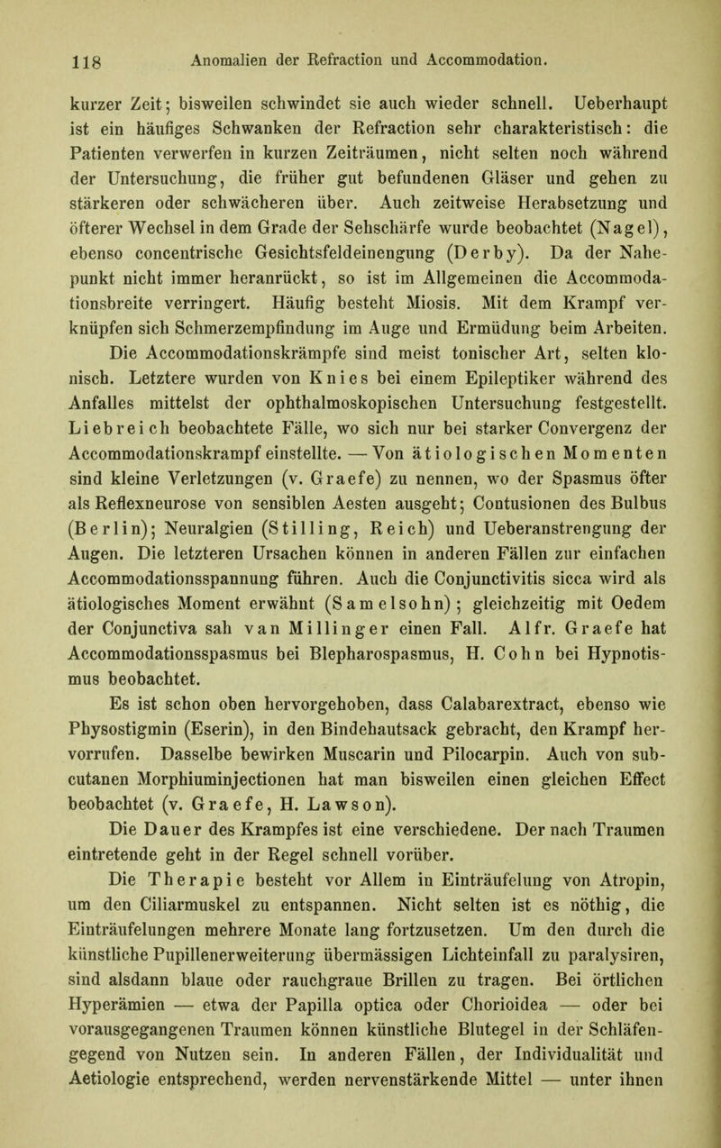 kurzer Zeit; bisweilen schwindet sie auch wieder schnell. Ueberhaupt ist ein häufiges Schwanken der Refraction sehr charakteristisch: die Patienten verwerfen in kurzen Zeiträumen, nicht selten noch während der Untersuchung, die früher gut befundenen Gläser und gehen zu stärkeren oder schwächeren über. Auch zeitweise Herabsetzung und öfterer Wechsel in dem Grade der Sehschärfe wurde beobachtet (Nagel), ebenso concentrische Gesichtsfeldeinengung (Derby). Da der Nahe- punkt nicht immer heranrückt, so ist im Allgemeinen die Accommoda- tionsbreite verringert. Häufig besteht Miosis. Mit dem Krampf ver- knüpfen sich Schmerzempfindung im Auge und Ermüdung beim Arbeiten. Die Accommodationskrämpfe sind meist tonischer Art, selten klo- nisch. Letztere wurden von Knies bei einem Epileptiker während des Anfalles mittelst der ophthalmoskopischen Untersuchung festgestellt. Liebreich beobachtete Fälle, wo sich nur bei starker Convergenz der Accommodationskrampf einstellte. — Von ätiologischen Momenten sind kleine Verletzungen (v. Graefe) zu nennen, wo der Spasmus öfter als Reflexneurose von sensiblen Aesten ausgeht; Contusionen des Bulbus (Berlin); Neuralgien (Stilling, Reich) und Ueberanstrengung der Augen. Die letzteren Ursachen können in anderen Fällen zur einfachen Accommodationsspannung führen. Auch die Conjunctivitis sicca wird als ätiologisches Moment erwähnt (Samelsohn); gleichzeitig mit Oedem der Conjunctiva sah van Millinger einen Fall. Alfr. Graefe hat Accommodationsspasmus bei Blepharospasmus, H. Cohn bei Hypnotis- mus beobachtet. Es ist schon oben hervorgehoben, dass Calabarextract, ebenso wie Physostigmin (Eserin), in den Bindehautsack gebracht, den Krampf her- vorrufen. Dasselbe bewirken Muscarin und Pilocarpin. Auch von sub- cutanen Morphiuminjectionen hat man bisweilen einen gleichen Effect beobachtet (v. Graefe, H. Lawson). Die Dauer des Krampfes ist eine verschiedene. Der nach Traumen eintretende geht in der Regel schnell vorüber. Die Therapie besteht vor Allem in Einträufelung von Atropin, um den Ciliarmuskel zu entspannen. Nicht selten ist es nöthig, die Einträufelungen mehrere Monate lang fortzusetzen. Um den durch die künstliche Pupillenerweiterung übermässigen Lichteinfall zu paralysiren, sind alsdann blaue oder rauchgraue Brillen zu tragen. Bei örtlichen Hyperämien — etwa der Papilla optica oder Chorioidea — oder bei vorausgegangenen Traumen können künstliche Blutegel in der Schläfen- gegend von Nutzen sein. In anderen Fällen, der Individualität und Aetiologie entsprechend, werden nervenstärkende Mittel — unter ihnen