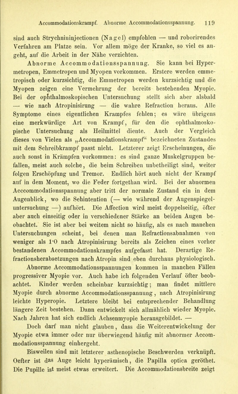 sind auch Strychnininjectionen (Nagel) empfohlen — und roborirendes Verfahren am Platze sein. Vor allem möge der Kranke, so viel es an- geht, auf die Arbeit in der Nähe verzichten. Abnorme Accommodationsspannung. Sie kann bei Hyper- metropen, Emmetropen und Myopen vorkommen. Erstere werden emme- tropisch oder kurzsichtig, die Emmetropen werden kurzsichtig und die Myopen zeigen eine Vermehrung der bereits bestehenden Myopie. Bei der opfithalmoskopischen Untersuchung stellt sich aber alsbald — wie nach Atropinisirung — die wahre Refraction heraus. Alle Symptome eines eigentlichen Krampfes fehlen; es wäre übrigens eine merkwürdige Art von Krampf, für den die ophthalmosko- pische Untersuchung als Heilmittel diente. Auch der Vergleich dieses von Vielen als „Accommodationskrampf bezeichneten Zustandes mit dem Schreibkrampf passt nicht. Letzterer zeigt Erscheinungen, die auch sonst in Krämpfen vorkommen: es sind ganze Muskelgruppen be- fallen, meist auch solche, die beim Schreiben unbetheiligt sind, weiter folgen Erschöpfung und Tremor. Endlich hört auch nicht der Krampf auf in dem Moment, wo die Feder fortgethan wird. Bei der abnormen Acccommodationsspannung aber tritt der normale Zustand ein in dem Augenblick, wo die Sehintention (— wie während der Augenspiegel- untersuchung —) aufhört. Die Affection wird meist doppelseitig, öfter aber auch einseitig oder in verschiedener Stärke an beiden Augen be- obachtet. Sie ist aber bei weitem nicht so häufig, als es nach manchen Untersuchungen scheint, bei denen man Refractionsabnahmen von weniger als l'O nach Atropinisirung bereits als Zeichen eines vorher bestandenen Accommodationskrampfes aufgefasst hat. Derartige Re- fractionsherabsetzungen nach Atropin sind eben durchaus physiologisch. Abnorme Accommodationsspannungen kommen in manchen Fällen progressiver Myopie vor. Auch habe ich folgenden Verlauf öfter beob- achtet. Kinder werden scheinbar kurzsichtig 5 man findet mittlere Myopie durch abnorme Accommodationsspannung, nach Atropinisirung leichte Hyperopie. Letztere bleibt bei entsprechender Behandlung längere Zeit bestehen. Dann entwickelt sich allmählich wieder Myopie. Nach Jahren hat sich endlich Achsenmyopie herausgebildet. — Doch darf man nicht glauben, dass die Weiterentwickelung der Myopie etwa immer oder nur überwiegend häufig mit abnormer Accom- modationsspannung einhergeht. Bisweilen sind mit letzterer asthenopische Beschwerden verknüpft. Oefter ist das Auge leicht hyperämisch, die Papilla optica geröthet. Die Pupille ist meist etwas erweitert. Die Accommodationsbreite zeigt