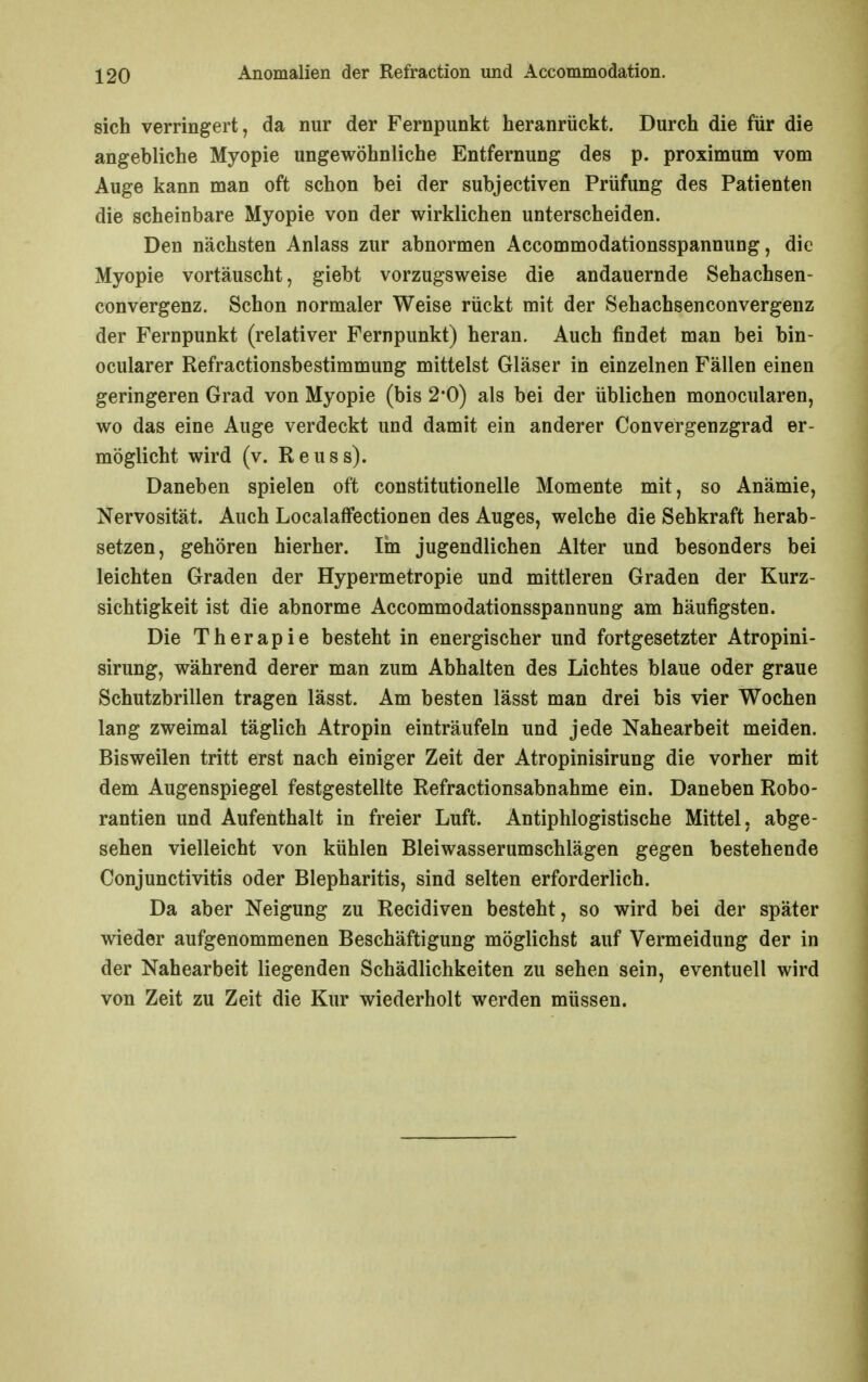 sich verringert, da nur der Fernpunkt heranrückt. Durch die für die angebliche Myopie ungewöhnliche Entfernung des p. proximum vom Auge kann man oft schon bei der subjectiven Prüfung des Patienten die scheinbare Myopie von der wirklichen unterscheiden. Den nächsten Anlass zur abnormen Accommodationsspannung, die Myopie vortäuscht, giebt vorzugsweise die andauernde Sehachsen- convergenz. Schon normaler Weise rückt mit der Sehachsenconvergenz der Fernpunkt (relativer Fernpunkt) heran. Auch findet man bei bin- ocularer Refractionsbestimmung mittelst Gläser in einzelnen Fällen einen geringeren Grad von Myopie (bis 2-0) als bei der üblichen monocularen, wo das eine Auge verdeckt und damit ein anderer Convergenzgrad er- möglicht wird (v. Reuss). Daneben spielen oft constitutionelle Momente mit, so Anämie, Nervosität. Auch Localaffectionen des Auges, welche die Sehkraft herab- setzen, gehören hierher. lin jugendlichen Alter und besonders bei leichten Graden der Hypermetropie und mittleren Graden der Kurz- sichtigkeit ist die abnorme Accommodationsspannung am häufigsten. Die Therapie besteht in energischer und fortgesetzter Atropini- sirung, während derer man zum Abhalten des Lichtes blaue oder graue Schutzbrillen tragen lässt. Am besten lässt man drei bis vier Wochen lang zweimal täglich Atropin einträufeln und jede Nahearbeit meiden. Bisweilen tritt erst nach einiger Zeit der Atropinisirung die vorher mit dem Augenspiegel festgestellte Refractionsabnahme ein. Daneben Robo- rantien und Aufenthalt in freier Luft. Antiphlogistische Mittel, abge- sehen vielleicht von kühlen Bleiwasserumschlägen gegen bestehende Conjunctivitis oder Blepharitis, sind selten erforderlich. Da aber Neigung zu Recidiven besteht, so wird bei der später wieder aufgenommenen Beschäftigung möglichst auf Vermeidung der in der Nahearbeit liegenden Schädlichkeiten zu sehen sein, eventuell wird von Zeit zu Zeit die Kur wiederholt werden müssen.