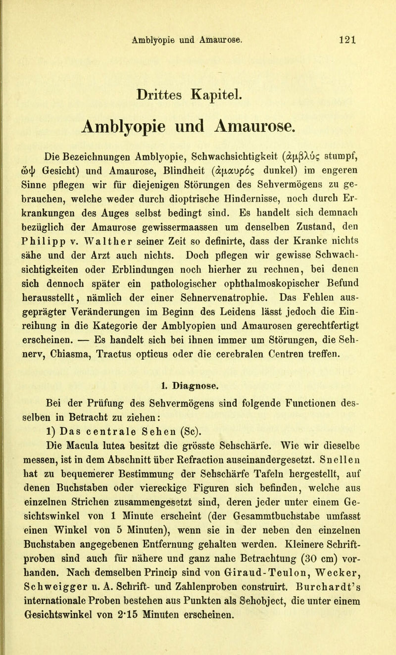 Drittes Kapitel. Amblyopie und Amaurose. Die Bezeichnungen Amblyopie, Schwachsichtigkeit (a|xßX6? stumpf, &^ Gesicht) und Amaurose, Blindheit (a[xai)p6? dunkel) im engeren Sinne pflegen wir für diejenigen Störungen des Sehvermögens zu ge- brauchen, welche weder durch dioptrische Hindernisse, noch durch Er- krankungen des Auges selbst bedingt sind. Es handelt sich demnach bezüglich der Amaurose gewissermaassen um denselben Zustand, den Philipp V. Walther seiner Zeit so definirte, dass der Kranke nichts sähe und der Arzt auch nichts. Doch pflegen wir gewisse Schwach- sichtigkeiten oder Erblindungen noch hierher zu rechnen, bei denen sich dennoch später ein pathologischer ophthalmoskopischer Befund herausstellt, nämlich der einer Sehnervenatrophie. Das Fehlen aus- geprägter Veränderungen im Beginn des Leidens lässt jedoch die Ein- reihung in die Kategorie der Amblyopien und Amaurosen gerechtfertigt erscheinen. — Es handelt sich bei ihnen immer um Störungen, die Seh- nerv, Chiasma, Tractus opticus oder die cerebralen Centren treffen. 1. Diagnose. Bei der Prüfung des Sehvermögens sind folgende Functionen des- selben in Betracht zu ziehen: 1) Das centrale Sehen (Sc). Die Macula lutea besitzt die grösste Sehschärfe. Wie wir dieselbe messen, ist in dem Abschnitt über Refraction auseinandergesetzt. Sneilen hat zu bequemerer Bestimmung der Sehschärfe Tafeln hergestellt, auf denen Buchstaben oder viereckige Figuren sich befinden, welche aus einzelnen Strichen zusammengesetzt sind, deren jeder unter einem Ge- sichtswinkel von 1 Minute erscheint (der Gesammtbuchstabe umfasst einen Winkel von 5 Minuten), wenn sie in der neben den einzelnen Buchstaben angegebenen Entfernung gehalten werden. Kleinere Schrift- proben sind auch für nähere und ganz nahe Betrachtung (30 cm) vor- handen. Nach demselben Princip sind von Giraud-Teulon, Wecker, Schweigger u. A. Schrift- und Zahlenproben construirt. Burchardt's internationale Proben bestehen aus Punkten als Sehobject, die unter einem Gesichtswinkel von 2*15 Minuten erscheinen.