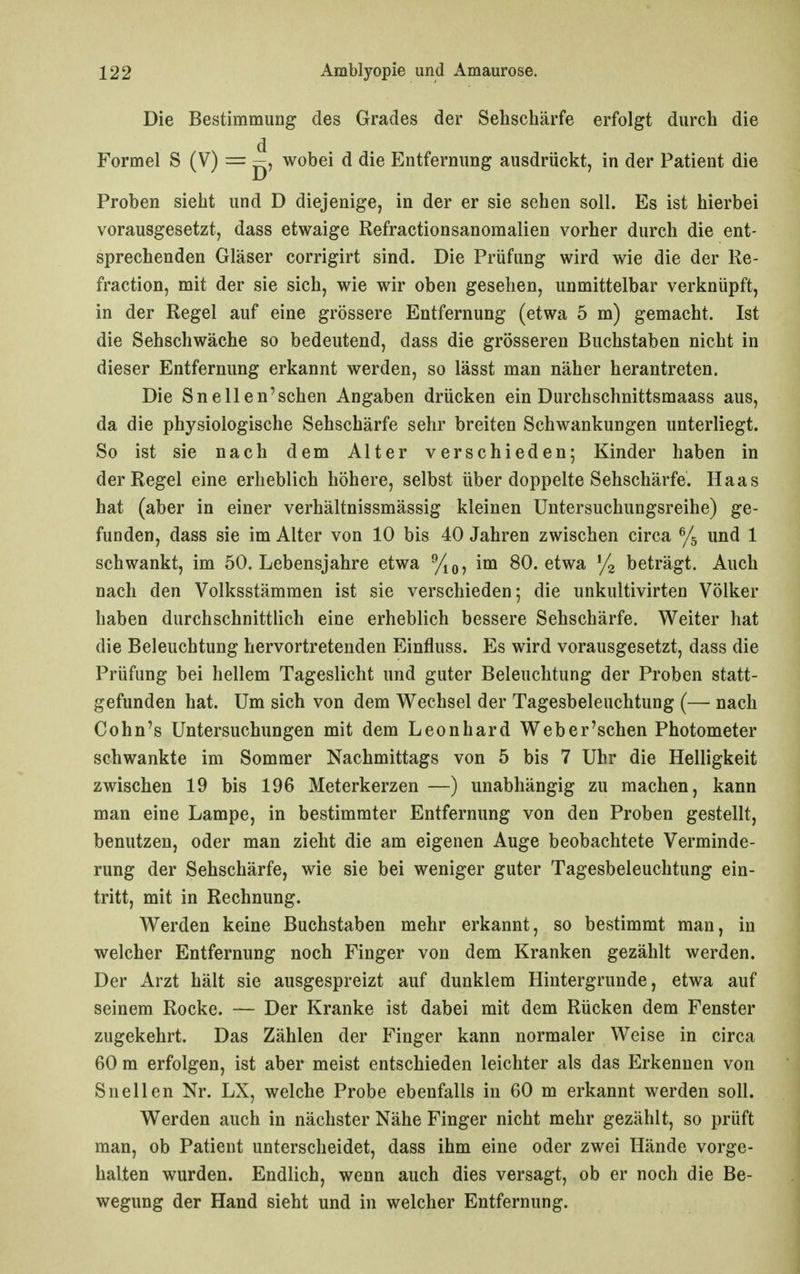 Die Bestimmung des Grades der Sehschärfe erfolgt durch die Formel S (V) = j^, wobei d die Entfernung ausdrückt, in der Patient die Proben sieht und D diejenige, in der er sie sehen soll. Es ist hierbei vorausgesetzt, dass etwaige Refractionsanomalien vorher durch die ent- sprechenden Gläser corrigirt sind. Die Prüfung wird wie die der Re- fraction, mit der sie sich, wie wir oben gesehen, unmittelbar verknüpft, in der Regel auf eine grössere Entfernung (etwa 5 m) gemacht. Ist die Sehschwäche so bedeutend, dass die grösseren Buchstaben nicht in dieser Entfernung erkannt werden, so lässt man näher herantreten. Die Sneilen'sehen Angaben drücken ein Durchschnittsmaass aus, da die physiologische Sehschärfe sehr breiten Schwankungen unterliegt. So ist sie nach dem Alter verschieden; Kinder haben in der Regel eine erheblich höhere, selbst über doppelte Sehschärfe. Haas hat (aber in einer verhältnissmässig kleinen Untersuchungsreihe) ge- funden, dass sie im Alter von 10 bis 40 Jahren zwischen circa % und 1 schwankt, im 50. Lebensjahre etwa im 80. etwa beträgt. Auch nach den Volksstämmen ist sie verschieden; die unkultivirten Völker haben durchschnittlich eine erheblich bessere Sehschärfe. Weiter hat die Beleuchtung hervortretenden Einfluss. Es wird vorausgesetzt, dass die Prüfung bei hellem Tageslicht und guter Beleuchtung der Proben statt- gefunden hat. Um sich von dem Wechsel der Tagesbeleuchtung (— nach Cohn's Untersuchungen mit dem Leonhard Weber'schen Photometer schwankte im Sommer Nachmittags von 5 bis 7 Uhr die Helligkeit zwischen 19 bis 196 Meterkerzen —) unabhängig zu machen, kann man eine Lampe, in bestimmter Entfernung von den Proben gestellt, benutzen, oder man zieht die am eigenen Auge beobachtete Verminde- rung der Sehschärfe, wie sie bei weniger guter Tagesbeleuchtung ein- tritt, mit in Rechnung. Werden keine Buchstaben mehr erkannt, so bestimmt man, in welcher Entfernung noch Finger von dem Kranken gezählt werden. Der Arzt hält sie ausgespreizt auf dunklem Hintergrunde, etwa auf seinem Rocke. — Der Kranke ist dabei mit dem Rücken dem Fenster zugekehrt. Das Zählen der Finger kann normaler Weise in circa 60 m erfolgen, ist aber meist entschieden leichter als das Erkennen von Sn eilen Nr. LX, welche Probe ebenfalls in 60 m erkannt werden soll. Werden auch in nächster Nähe Finger nicht mehr gezählt, so prüft man, ob Patient unterscheidet, dass ihm eine oder zwei Hände vorge- halten wurden. Endlich, wenn auch dies versagt, ob er noch die Be- wegung der Hand sieht und in welcher Entfernung.