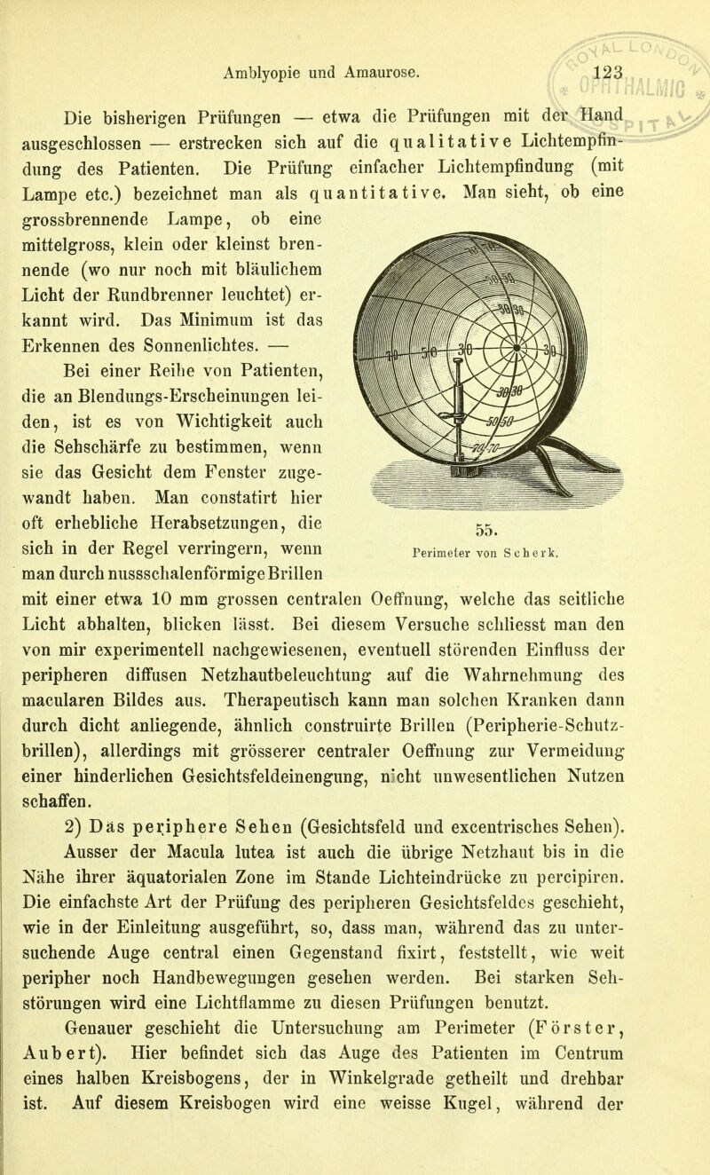 Perimeter von Schi Amblyopie und Amaurose. «V n?l^3,... ' ^ I* oPmkum * Die bisherigen Prüfungen — etwa die Prüfungen mit der Hand ausgeschlossen — erstrecken sich auf die qualitative Lichtempfin- dung des Patienten. Die Prüfung einfacher Lichtempfindung (mit Lampe etc.) bezeichnet man als quantitative. Man sieht, ob eine grossbrennende Lampe, ob eine mittelgross, klein oder kleinst bren- nende (wo nur noch mit bläulichem Licht der Rundbrenner leuchtet) er- kannt wird. Das Minimum ist das Erkennen des Sonnenlichtes. — Bei einer Reibe von Patienten, die an Blendungs-Erscheinungen lei- den, ist es von Wichtigkeit auch die Sehschärfe zu bestimmen, wenn sie das Gesicht dem Fenster zuge- wandt haben. Man constatirt hier oft erhebliche Herabsetzungen, die sich in der Regel verringern, wenn man durch nussschalenförmige Brillen mit einer etwa 10 mm grossen centralen OefFnung, welche das seitliche Licht abhalten, blicken lässt. Bei diesem Versuche schliesst man den von mir experimentell nachgewiesenen, eventuell störenden Einfluss der peripheren diffusen Netzhautbeleuchtung auf die Wahrnehmung des macularen Bildes aus. Therapeutisch kann man solchen Kranken dann durch dicht anliegende, ähnlich construirte Brillen (Peripherie-Schutz- brillen), allerdings mit grösserer centraler Oeflfnung zur Vermeidung einer hinderlichen Gesichtsfeldeinengung, n^cht unwesentlichen Nutzen schaffen. 2) Das periphere Sehen (Gesichtsfeld und excentrisches Sehen). Ausser der Macula lutea ist auch die übrige Netzhaut bis in die Nähe ihrer äquatorialen Zone im Stande Lichteindrücke zu percipiren. Die einfachste Art der Prüfung des peripheren Gesichtsfeldes geschieht, wie in der Einleitung ausgeführt, so, dass man, während das zu unter- suchende Auge central einen Gegenstand fixirt, feststellt, wie weit peripher noch Handbewegungen gesehen werden. Bei starken Seh- störungen wird eine Lichtflamme zu diesen Prüfungen benutzt. Genauer geschieht die Untersuchung am Perimeter (Förster, Aubert). Hier befindet sich das Auge des Patienten im Centrum eines halben Kreisbogens, der in Winkelgrade getheilt und drehbar ist. Auf diesem Kreisbogen wird eine weisse Kugel, während der