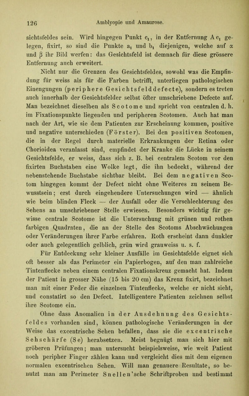Sichtsfeldes sein. Wird hingegen Punkt q, in der Entfernung Aci ge- legen, fixirt, so sind die Punkte und bi diejenigen, welche auf a und ß ihr Bild werfen: das Gesichtsfeld ist demnach für diese grössere Entfernung auch erweitert. Nicht nur die Grenzen des Gesichtsfeldes, sowohl was die Empfin- dung für weiss als für die Farben betrifft, unterliegen pathologischen Einengungen (periphere Gesichtsfelddefecte), sondern es treten auch innerhalb der Gesichtsfelder selbst öfter umschriebene Defecte auf. Man bezeichnet dieselben als S c o t o m e und spricht von centralen d. h. im Fixationspunkte liegenden und peripheren Scotomen. Auch hat man nach der Art, wie sie dem Patienten zur Erscheinung kommen, positive und negative unterschieden (Förster). Bei den positiven Scotomen, die in der Regel durch materielle Erkrankungen der Retina oder Chorioidea veranlasst sind, empfindet der Kranke die Lücke in seinem Gesichtsfelde, er weiss, dass sich z. B. bei centralem Scotom vor den fixirten Buchstaben eine Wolke legt, die ihn bedeckt, während der nebenstehende Buchstabe sichtbar bleibt. Bei dem negativen Sco- tom hingegen kommt der Defect nicht ohne Weiteres zu seinem Be- wusstsein; erst durch eingehendere Untersuchungen wird — ähnlich wie beim blinden Fleck — der Ausfall oder die Verschlechterung des Sehens an umschriebener Stelle erwiesen. Besonders wichtig für ge- wisse centrale Scotome ist die Untersuchung mit grünen und rothen farbigen Quadraten, die an der Stelle des Scotoms Abschwächungen oder Veränderungen ihrer Farbe erfahren. Roth erscheint dann dunkler oder auch gelegentlich gelblich, grün wird grauweiss u. s. f. Für Entdeckung sehr kleiner Ausfälle im Gesichtsfelde eignet sich oft besser als das Perimeter ein Papierbogen, auf den man zahlreiche Tintenflecke neben einem centralen Fixationskreuz gemacht hat. Indem der Patient in grosser Nähe (15 bis 20 cm) das Kreuz fixirt, bezeichnet man mit einer Feder die einzelnen Tintenflecke, welche er nicht sieht, und constatirt so den Defect. Intelligentere Patienten zeichnen selbst ihre Scotome ein. Ohne dass Anomalien in der Ausdehnung des Gesichts- feldes vorhanden sind, können pathologische Veränderungen in der Weise das excentrische Sehen befallen, dass sie die excentrische Sehschärfe (Se) herabsetzen. Meist begnügt man sich hier mit gröberen Prüfungen; man untersucht beispielsweise, wie weit Patient noch peripher Finger zählen kann und vergleicht dies mit dem eigenen normalen excentrischen Sehen. Will man genauere Resultate, so be- nutzt man am Perimeter Sn eilen'sehe Schriftproben und bestimmt