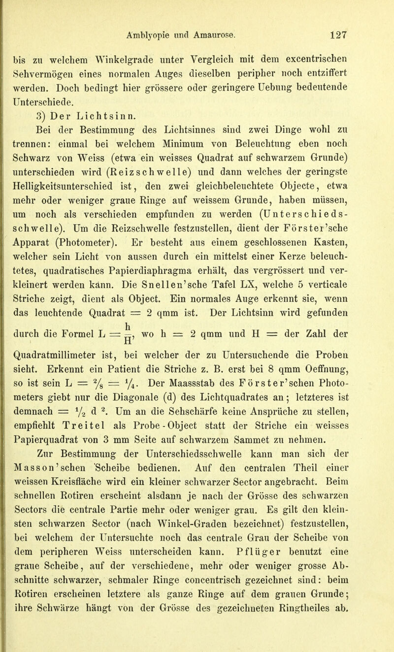 bis zu welchem Winkelgrade unter Vergleich mit dem excentrischen Sehvermögen eines normalen Auges dieselben peripher noch entziffert werden. Doch bedingt hier grössere oder geringere Uebung bedeutende Unterschiede. 3) Der Licht sinn. Bei der Bestimmung des Lichtsinnes sind zwei Dinge wohl zu trennen: einmal bei welchem Minimum von Beleuchtung eben noch Schwarz von Weiss (etwa ein weisses Quadrat auf schwarzem Grunde) unterschieden wird (Reizschwelle) und dann welches der geringste Helligkeitsunterschied ist, den zwei gleichbeleuchtete Objecte, etwa mehr oder weniger graue Ringe auf weissem Grunde, haben müssen, um noch als verschieden empfunden zu werden (ünterschieds- schwelle). Um die Reizschwelle festzustellen, dient der Förster'sche Apparat (Photometer). Er besteht aus einem geschlossenen Kasten, welcher sein Licht von aussen durch ein mittelst einer Kerze beleuch- tetes, quadratisches Papierdiaphragma erhält, das vergrössert und ver- kleinert werden kann. Die Sneilen'sehe Tafel LX, welche 5 verticale Striche zeigt, dient als Object. Ein normales Auge erkennt sie, wenn das leuchtende Quadrat = 2 qmm ist. Der Lichtsinn wird gefunden durch die Formel L = ^, wo h — 2 qmm und H der Zahl der H Quadratmillimeter ist, bei welcher der zu Untersuchende die Proben sieht. Erkennt ein Patient die Striche z. B. erst bei 8 qmm Oeffnung, so ist sein L — % = ^1^. Der Maassstab des Forst er'sehen Photo- meters giebt nur die Diagonale (d) des Lichtquadrates an; letzteres ist demnach = Y2 d ^. Um an die Sehschärfe keine Ansprüche zu stellen, empfiehlt Treitel als Probe-Object statt der Striche ein weisses Papierquadrat von 3 mm Seite auf schwarzem Sammet zu nehmen. Zur Bestimmung der Unterschiedsschwelle kann man sich der Masson'sehen Scheibe bedienen. Auf den centralen Theil einer weissen Kreisfläche wird ein kleiner schwarzer Sector angebracht. Beim schnellen Rotiren erscheint alsdann je nach der Grösse des schwarzen Sectors die centrale Partie mehr oder weniger grau. Es gilt den klein- sten schwarzen Sector (nach Winkel-Graden bezeichnet) festzustellen, bei welchem der Untersuchte noch das centrale Grau der Scheibe von dem peripheren Weiss unterscheiden kann. Pflüger benutzt eine graue Scheibe, auf der verschiedene, mehr oder weniger grosse Ab- schnitte schwarzer, schmaler Ringe concentrisch gezeichnet sind: beim Rotiren erscheinen letztere als ganze Ringe auf dem grauen Grunde 5 ihre Schwärze hängt von der Grösse des gezeichneten Ringtheiles ab.