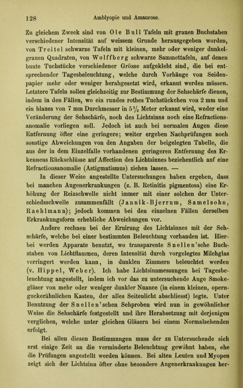 Zu gleichem Zweck sind von 01 e Bull Tafeln mit grauen Buchstaben verschiedener Intensität auf weissem Grunde herausgegeben worden, von Treitel schwarze Tafeln mit kleinen, mehr oder weniger dunkel- grauen Quadraten, von Wolffberg schwarze Sammettafeln, auf denen bunte Tuchstücke verschiedener Grösse aufgeklebt sind, die bei ent- sprechender Tagesbeleuchtung, welche durch Vorhänge von Seiden- papier mehr oder weniger herabgesetzt wird, erkannt werden müssen. Letztere Tafeln sollen gleichzeitig zur Bestimmung der Sehschärfe dienen, indem in den Fällen, wo ein rundes rothes Tuchstückchen von 2 mm und ein blaues von 7 mm Durchmesser in 5 ^ji Meter erkannt wird, weder eine Veränderung der Sehschärfe, noch des Lichtsinns noch eine Refractions- anomalie vorliegen soll. Jedoch ist auch bei normalen Augen diese Entfernung öfter eine geringere; weiter ergeben Nachprüfungen noch sonstige Abweichungen von den Angaben der beigelegten Tabelle, die aus der in dem Einzelfalle vorhandenen geringeren Entfernung des Er- kennens Rückschlüsse auf Affection des Lichtsinnes beziehentlich auf eine Refractionsanomalie (Astigmatismus) ziehen lassen. — In dieser Weise angestellte Untersuchungen haben ergeben, dass bei manchen Augenerkrankungen (z. B. Retinitis pigmentosa) eine Er- höhung der Reizschwelle nicht immer mit einer solchen der Unter- schiedsschwelle zusammenfällt (Jannik-Bjerrum, Samelsohn, Raehlmann); jedoch kommen bei den einzelnen Fällen derselben Erkrankungsform erhebliche Abweichungen vor. Andere rechnen bei der Eruirung des Lichtsinnes mit der Seh- schärfe, welche bei einer bestimmten Beleuchtung vorhanden ist. Hier- bei werden Apparate benutzt, wo transparente Snellen'sche Buch- staben von Lichtflammen, deren Intensität durch vorgelegtes Milchglas verringert werden kann, in dunklen Zimmern beleuchtet werden (v. Hippel, Weber). Ich habe Lichtsinnmessungen hei Tagesbe- leuchtung angestellt, indem ich vor das zu untersuchende Auge Smoke- gläser von mehr oder weniger dunkler Nuance (in einem kleinen, opern- guckerähnlichen Kasten, der alles Seitenlicht abschliesst) legte. Unter Benutzung der Sneilen'sehen Sehproben wird nun in gewöhnlicher Weise die Sehschärfe festgestellt und ihre Herabsetzung mit derjenigen verglichen, welche unter gleichen Gläsern bei einem Normalsehenden erfolgt. Bei allen diesen Bestimmungen muss der zu Untersuchende sich erst einige Zeit an die verminderte Beleuchtung gewUhnt haben, ehe die Prüfungen angestellt werden können. Bei alten Leuten und Myopen zeigt sich der Lichtsinn öfter ohne besondere Augenerkrankungen her-