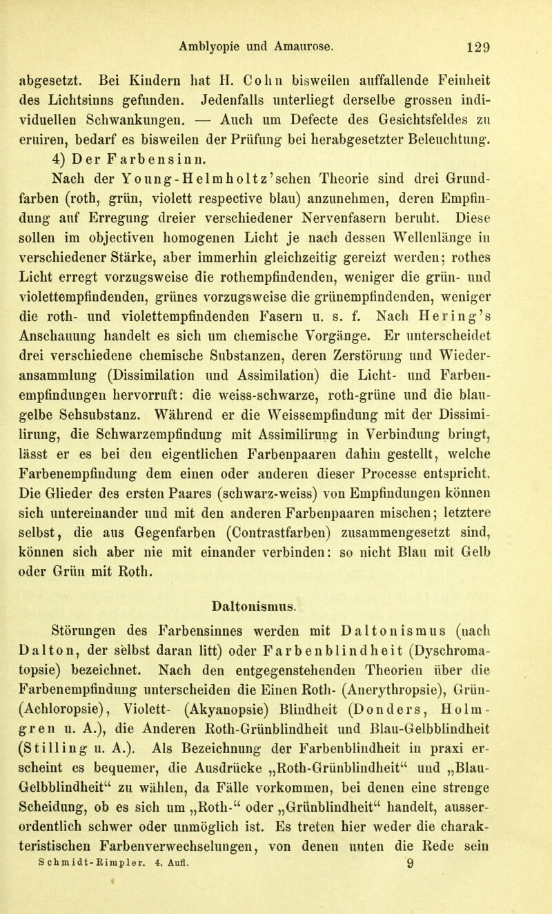 abgesetzt. Bei Kindern bat H. Cobn bisweilen auffallende Feinlieit des Lichtsinns gefunden. Jedenfalls unterliegt derselbe grossen indi- viduellen Schwankungen. — Auch um Defecte des Gesichtsfeldes zu eruiren, bedarf es bisweilen der Prüfung bei herabgesetzter Beleuchtung. 4) Der Farbensinn. Nach der Young-Helm holt z'sehen Theorie sind drei Grund- farben (roth, grün, violett respective blau) anzunehmen, deren Empfin- dung auf Erregung dreier verschiedener Nervenfasern beruht. Diese sollen im objectiven homogenen Licht je nach dessen Wellenlänge in verschiedener Stärke, aber immerhin gleichzeitig gereizt werden; rothes Licht erregt vorzugsweise die rothempfindenden, weniger die grün- und violettempfindenden, grünes vorzugsweise die grünempfindenden, weniger die roth- und violettempfindenden Fasern u. s. f. Nach Hering's Anschauung handelt es sich um chemische Vorgänge. Er unterscheidet drei verschiedene chemische Substanzen, deren Zerstörung und Wieder- ansammlung (Dissimilation und Assimilation) die Licht- und Farben- empfindungen hervorruft: die weiss-schwarze, roth-grüne und die blau- gelbe Sehsubstanz. Während er die Weissempfindung mit der Dissimi- lirung, die Schwarzempfindung mit Assimilirung in Verbindung bringt, lässt er es bei den eigentlichen Farbenpaaren dahin gestellt, welche Farbenempfindung dem einen oder anderen dieser Processe entspricht. Die Glieder des ersten Paares (schwarz-weiss) von Empfindungen können sich untereinander und mit den anderen Farbenpaaren mischen; letztere selbst, die aus Gegenfarben (Contrastfarben) zusammengesetzt sind, können sich aber nie mit einander verbinden: so nicht Blau mit Gelb oder Grün mit Roth. Daltonismiis. Störungen des Farbensinnes werden mit Daltonismus (nach Dal ton, der selbst daran litt) oder Farbenblindheit (Dyschroma- topsie) bezeichnet. Nach den entgegenstehenden Theorien über die Farbenempfindung unterscheiden die Einen Roth- (Anerythropsie), Grün- (Achloropsie), Violett- (Akyanopsie) Blindheit (Donders, Holm- gren u. A.), die Anderen Roth-Grünblindheit und Blau-Gelbblindheit (StIlling u. A.). Als Bezeichnung der Farbenblindheit in praxi er- scheint es bequemer, die Ausdrücke „Roth-Grünblindheit und „Blau- Gelbblindheit zu wählen, da Fälle vorkommen, bei denen eine strenge Scheidung, ob es sich um „Roth- oder „Grünblindheit handelt, ausser- ordentlich schwer oder unmöglich ist. Es treten hier weder die charak- teristischen Farben Verwechselungen, von denen unten die Rede sein S chmidt-Kimpler. 4. Aufl, 9