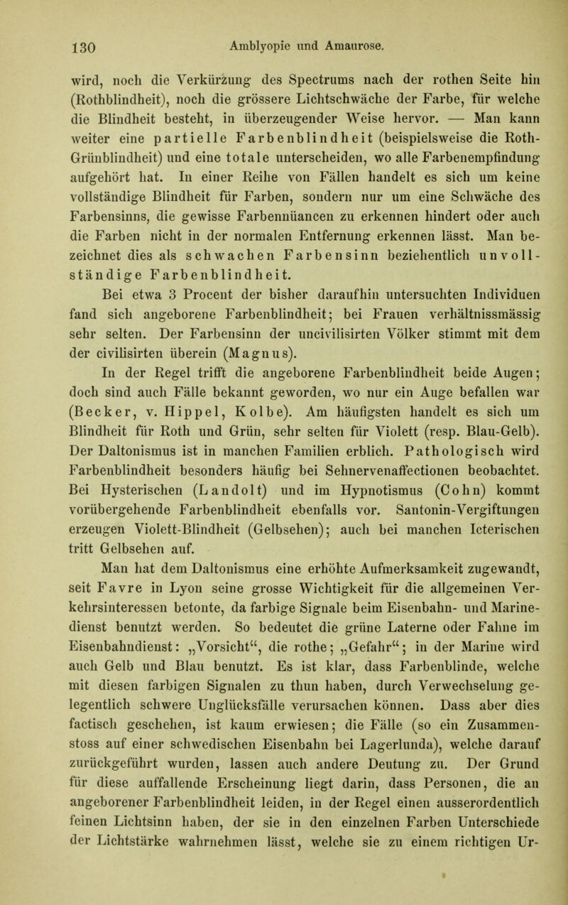 wird, noch die Verkürzung des Spectrums nach der rothen Seite hin (Rothblindheit), noch die grössere Lichtschwäche der Farbe, für welche die Blindheit besteht, in überzeugender Weise hervor. — Man kann weiter eine partielle Farbenblindheit (beispielsweise die Roth- Grüublindheit) und eine totale unterscheiden, wo alle Farbenempfindung aufgehört hat. In einer Reihe von Fällen handelt es sich um keine vollständige Blindheit für Farben, sondern nur um eine Schwäche des Farbensinns, die gewisse Farbennüancen zu erkennen hindert oder auch die Farben nicht in der normalen Entfernung erkennen lässt. Man be- zeichnet dies als schwachen Farbensinn beziehentlich unvoll- ständige Farbenblindheit. Bei etwa 3 Procent der bisher daraufhin untersuchten Individuen fand sich angeborene Farbenblindheit; bei Frauen verhältnissmässig sehr selten. Der Farbensinn der uncivilisirten Völker stimmt mit dem der civilisirten überein (Magnus). In der Regel trifft die angeborene Farbenblindheit beide Augen; doch sind auch Fälle bekannt geworden, wo nur ein Auge befallen war (Becker, v. Hippel, Kolbe). Am häufigsten handelt es sich um Blindheit für Roth und Grün, sehr selten für Violett (resp. Blau-Gelb). Der Daltonismus ist in manchen Familien erblich. Pathologisch wird Farbenblindheit besonders häufig bei Sehnervenafi'ectionen beobachtet. Bei Hysterischen (Landolt) und im Hypnotismus (Cohn) kommt vorübergehende Farbenblindheit ebenfalls vor. Santonin-Vergiftungen erzeugen Violett-Blindheit (Gelbsehen); auch bei manchen Icterischen tritt Gelbsehen auf. Man hat dem Daltonismus eine erhöhte Aufmerksamkeit zugewandt, seit Favre in Lyon seine grosse Wichtigkeit für die allgemeinen Ver- kehrsinteressen betonte, da farbige Signale beim Eisenbahn- und Marine- dienst benutzt werden. So bedeutet die grüne Laterne oder Fahne im Eisenbahndienst: „Vorsicht, die rothe; „Gefahr; in der Marine wird auch Gelb und Blau benutzt. Es ist klar, dass Farbenblinde, welche mit diesen farbigen Signalen zu thun haben, durch Verwechselung ge- legentlich schwere Unglücksfälle verursachen können. Dass aber dies factisch geschehen, ist kaum erwiesen; die Fälle (so ein Zusammeu- stoss auf einer schwedischen Eisenbahn bei Lagerlunda), welche darauf zurückgeführt wurden, lassen auch andere Deutung zu. Der Grund für diese auffallende Erscheinung liegt darin, dass Personen, die an angeborener Farbenblindheit leiden, in der Regel einen ausserordentlich feinen Lichtsinn haben, der sie in den einzelnen Farben Unterschiede der Lichtstärke wahrnehmen lässt, welche sie zu einem richtigen Ur-