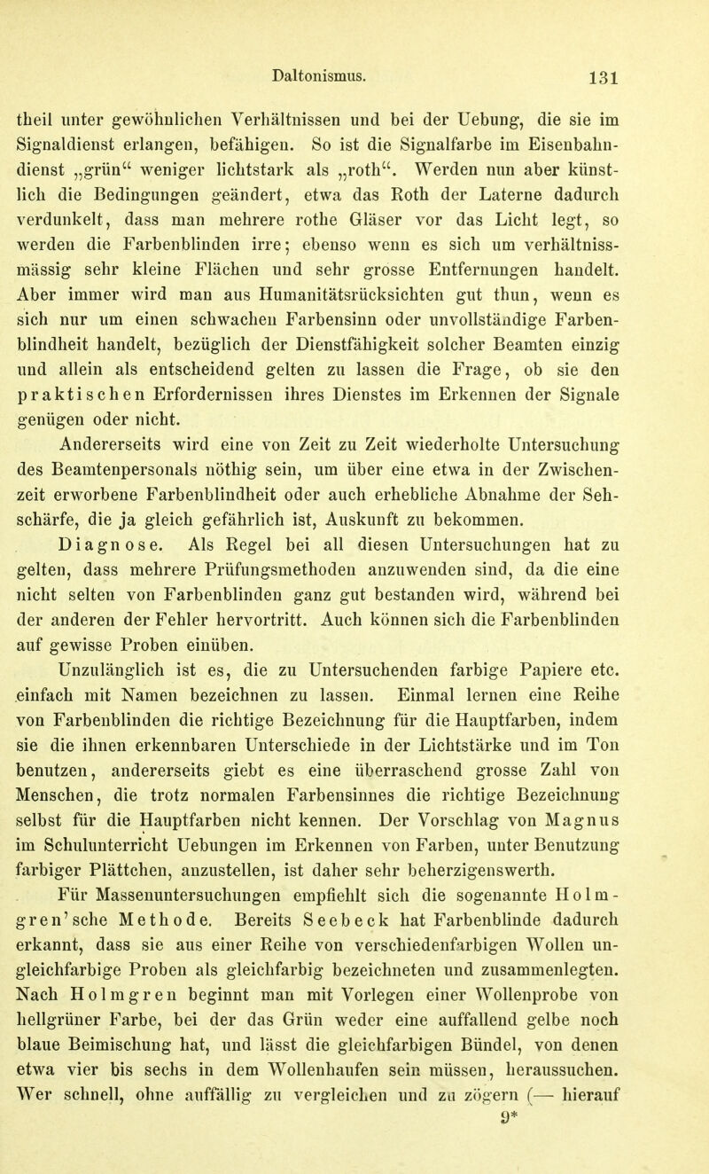 theil unter gewöhnlichen Verhältnissen und bei der Uebung, die sie im Signaldienst erlangen, befähigen. So ist die Signalfarbe im Eisenbahn- dienst „grün weniger lichtstark als „roth. Werden nun aber künst- lich die Bedingungen geändert, etwa das Roth der Laterne dadurch verdunkelt, dass man mehrere rothe Gläser vor das Licht legt, so werden die Farbenblinden irre; ebenso wenn es sich um verhältniss- mässig sehr kleine Flächen und sehr grosse Entfernungen handelt. Aber immer wird man aus Humanitätsrücksichten gut thun, wenn es sich nur um einen schwachen Farbensinn oder unvollständige Farben- blindheit handelt, bezüglich der Dienstfähigkeit solcher Beamten einzig und allein als entscheidend gelten zu lassen die Frage, ob sie den praktischen Erfordernissen ihres Dienstes im Erkennen der Signale genügen oder nicht. Andererseits wird eine von Zeit zu Zeit wiederholte Untersuchung des Beamtenpersonals nöthig sein, um über eine etwa in der Zwischen- zeit erworbene Farbenblindheit oder auch erhebliche Abnahme der Seh- schärfe, die ja gleich gefährlich ist, Auskunft zu bekommen. Diagnose. Als Regel bei all diesen Untersuchungen hat zu gelten, dass mehrere Prüfungsmethoden anzuwenden sind, da die eine nicht selten von Farbenblinden ganz gut bestanden wird, während bei der anderen der Fehler hervortritt. Auch können sich die Farbenblinden auf gewisse Proben einüben. Unzulänglich ist es, die zu Untersuchenden farbige Papiere etc. einfach mit Namen bezeichnen zu lassen. Einmal lernen eine Reihe von Farbenblinden die richtige Bezeichnung für die Hauptfarben, indem sie die ihnen erkennbaren Unterschiede in der Lichtstärke und im Ton benutzen, andererseits giebt es eine überraschend grosse Zahl von Menschen, die trotz normalen Farbensinnes die richtige Bezeichnung selbst für die Hauptfarben nicht kennen. Der Vorschlag von Magnus im Schulunterricht Uebungen im Erkennen von Farben, unter Benutzung farbiger Plättchen, anzustellen, ist daher sehr beherzigenswerth. Für Massenuntersuchungen empfiehlt sich die sogenannte Holm- gren'sche Methode. Bereits Seebeck hat Farbenblinde dadurch erkannt, dass sie aus einer Reihe von verschiedenfarbigen Wollen un- gleichfarbige Proben als gleichfarbig bezeichneten und zusammenlegten. Nach H 01 m g r e n beginnt man mit Vorlegen einer Wollenprobe von hellgrüner Farbe, bei der das Grün weder eine auffallend gelbe noch blaue Beimischung hat, und lässt die gleichfarbigen Bündel, von denen etwa vier bis sechs in dem Wollenhaufen sein müssen, heraussuchen. Wer schnell, ohne auffällig zu vergleichen und za zögern (— hierauf 9*