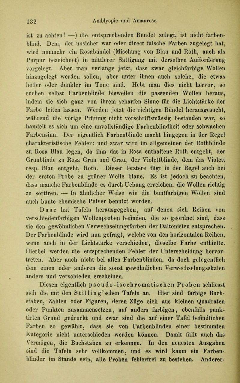 ist zu achten! —) die entsprechenden Bündel zulegt, ist nicht farben- blind. Dem, der unsicher war oder direct falsche Farben zugelegt hat, wird nunmehr ein Rosabündel (Mischung von Blau und Roth, auch als Purpur bezeichnet) in mittlerer Sättigung mit derselben Aufforderung vorgelegt. Aber man verlange jetzt, dass zwar gleichfarbige Wollen hinzugelegt werden sollen, aber unter ihnen auch solche, die etwas heller oder dunkler im Tone sind. Hebt man dies nicht hervor, so suchen selbst Farbenblinde bisweilen die passenden Wollen heraus, indem sie sich ganz von ihrem scharfen Sinne für die Lichtstärke der Farbe leiten lassen. Werden jetzt die richtigen Bündel herausgesucht, während die vorige Prüfung nicht vorschriftsmässig bestanden war, so handelt es sich um eine unvollständige Farbenblindheit oder schwachen Farbensinn. Der eigentlich Farbenblinde macht hingegen in der Regel charakteristische Fehler: und zwar wird im aligemeinen der Rothblinde zu Rosa Blau legen, da ihm das in Rosa enthaltene Roth entgeht, der Grünblinde zu Rosa Grün und Grau, der Violettblinde, dem das Violett resp. Blau entgeht, Roth. Dieser letztere fügt in der Regel auch bei der ersten Probe zu grüner Wolle blaue. Es ist jedoch zu beachten, dass manche Farbenblinde es durch Uebung erreichen, die Wollen richtig zu Sortiren. — In ähnlicher Weise wie die buntfarbigen Wollen sind auch bunte chemische Pulver benutzt worden. Daae hat Tafeln herausgegeben, auf denen sich Reihen von verschiedenfarbigen Wollenproben befinden, die so geordnet sind, dass sie den gewöhnlichen Verwechselungsfarben der Daltonisten entsprechen. Der Farbenblinde wird nun gefragt, welche von den horizontalen Reihen, wenn auch in der Lichtstärke verschieden, dieselbe Farbe enthielte. Hierbei werden die entsprechenden Fehler der Unterscheidung hervor- treten. Aber auch nicht bei allen Farbenblinden, da doch gelegentlich dem einen oder anderen die sonst gewöhnlichen Verwechselungsskalen anders und verschieden erscheinen. Diesen eigentlich pseudo-isochromatischen Proben schliesst sich die mit den St Illing'sehen Tafeln an. Hier sind farbige Buch- staben, Zahlen oder Figuren, deren Züge sich aus kleinen Quadraten oder Punkten zusammensetzen, auf anders farbigen, ebenfalls punk- tirten Grund gedruckt und zwar sind die auf einer Tafel befindlichen Farben so gewählt, dass sie von Farbenblinden einer bestimmten Kategorie nicht unterschieden werden können. Damit fällt auch das Vermögen, die Buchstaben zu erkennen. In den neuesten Ausgaben sind die Tafeln sehr vollkommen, und es wird kaum ein Farben- blinder im Stande sein, alle Proben fehlerfrei zu bestehen. Anderer-