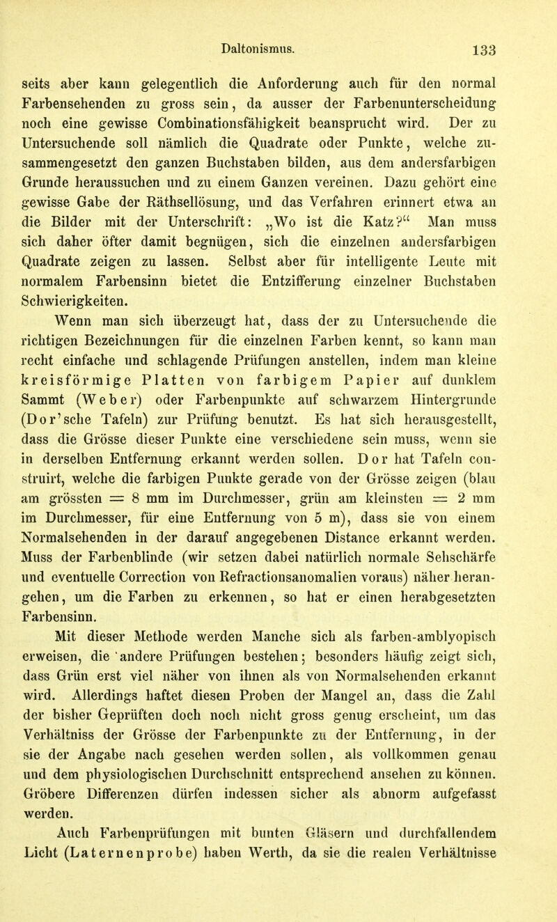 seits aber kann gelegentlich die Anforderung auch für den normal Farbensehenden zu gross sein, da ausser der Farbenunterscheidung noch eine gewisse Combinationsfähigkeit beansprucht wird. Der zu Untersuchende soll nämlich die Quadrate oder Punkte, welche zu- sammengesetzt den ganzen Buchstaben bilden, aus dem andersfarbigen Grunde heraussuchen und zu einem Ganzen vereinen. Dazu gehört eine gewisse Gabe der Räthsellösung, und das Verfahren erinnert etwa an die Bilder mit der Unterschrift: „Wo ist die Katz? Man muss sich daher öfter damit begnügen, sich die einzelnen andersfarbigen Quadrate zeigen zu lassen. Selbst aber für intelligente Leute mit normalem Farbensinn bietet die Entzifferung einzelner Buchstaben Schwierigkeiten. Wenn man sich überzeugt hat, dass der zu Untersuchende die richtigen Bezeichnungen für die einzelnen Farben kennt, so kann man recht einfache und schlagende Prüfungen anstellen, indem man kleine kreisförmige Platten von farbigem Papier auf dunklem Sammt (W eher) oder Farbenpunkte auf schwarzem Hintergrunde (Dor'sehe Tafeln) zur Prüfung benutzt. Es hat sich herausgestellt, dass die Grösse dieser Punkte eine verschiedene sein muss, wenn sie in derselben Entfernung erkannt werden sollen. Dor hat Tafeln con- struirt, welche die farbigen Punkte gerade von der Grösse zeigen (blau am grössten = 8 mm im Durchmesser, grün am kleinsten — 2 mm im Durchmesser, für eine Entfernung von 5 m), dass sie von einem Normalsehenden in der darauf angegebenen Distance erkannt werden. Muss der Farbenblinde (wir setzen dabei natürlich normale Sehschärfe und eventuelle Correction von Refractionsanomalien voraus) näher heran- gehen , um die Farben zu erkennen, so hat er einen herabgesetzten Farbensinn. Mit dieser Methode werden Manche sich als farben-amblyopisch erweisen, die andere Prüfungen bestehen; besonders häufig zeigt sich, dass Grün erst viel näher von ihnen als von Normalsehenden erkannt wird. Allerdings haftet diesen Proben der Mangel an, dass die Zahl der bisher Geprüften doch noch nicht gross genug erscheint, um das Verhältniss der Grösse der Farbenpunkte zu der Entfernung, in der sie der Angabe nach gesehen werden sollen, als vollkommen genau und dem physiologischen Durchschnitt entsprechend ansehen zu können. Gröbere Differenzen dürfen indessen sicher als abnorm aufgefasst werden. Auch Farbenprüfungen mit bunten Gläsern und durchfallendem Licht (Laternenprobe) haben Werth, da sie die realen Verhältnisse