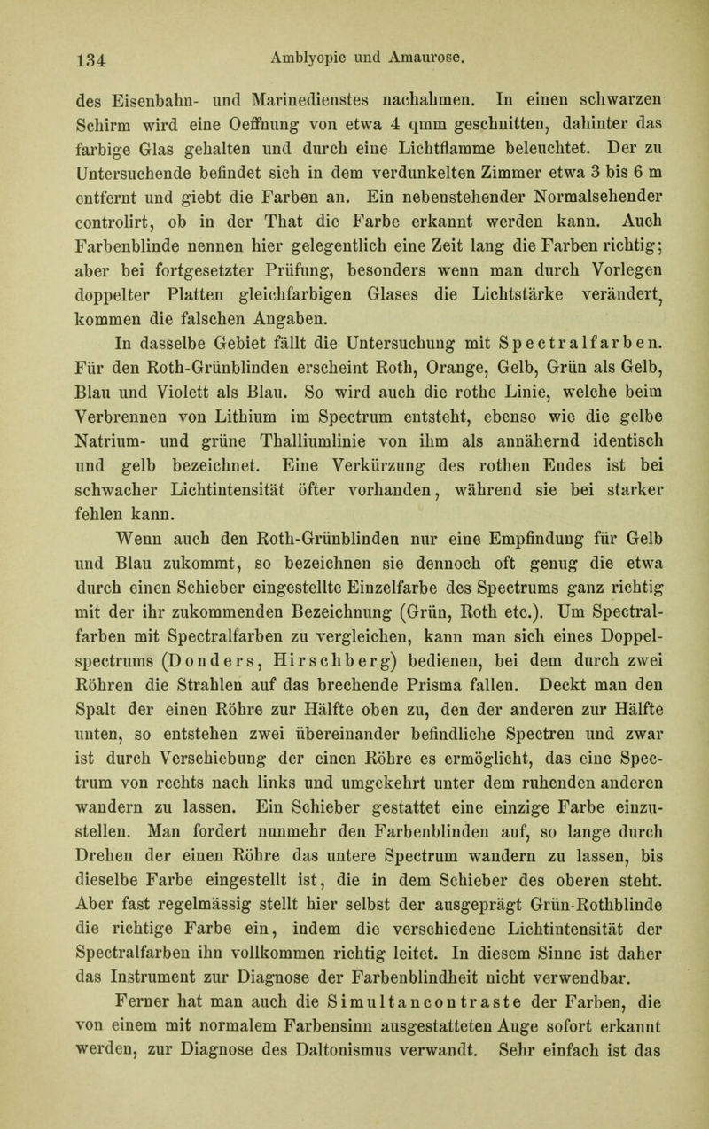 des Eisenbahn- und Marinedienstes nachabmen. In einen schwarzen Schirm wird eine Oeflfnung von etwa 4 qmm geschnitten, dahinter das farbige Glas gehalten und durch eine Lichtflamme beleuchtet. Der zu Untersuchende befindet sich in dem verdunkelten Zimmer etwa 3 bis 6 m entfernt und giebt die Farben an. Ein nebenstehender Normalsehender controlirt, ob in der That die Farbe erkannt werden kann. Auch Farbenblinde nennen hier gelegentlich eine Zeit lang die Farben richtig; aber bei fortgesetzter Prüfung, besonders wenn man durch Vorlegen doppelter Platten gleichfarbigen Glases die Lichtstärke verändert, kommen die falschen Angaben. In dasselbe Gebiet fällt die Untersuchung mit Spectralfarben. Für den Roth-Grünblinden erscheint Roth, Orange, Gelb, Grün als Gelb, Blau und Violett als Blau. So wird auch die rothe Linie, welche beim Verbrennen von Lithium im Spectrum entsteht, ebenso wie die gelbe Natrium- und grüne Thalliumlinie von ihm als annähernd identisch und gelb bezeichnet. Eine Verkürzung des rothen Endes ist bei schwacher Lichtintensität öfter vorhanden, während sie bei starker fehlen kann. Wenn auch den Roth-Grünblinden nur eine Empfindung für Gelb und Blau zukommt, so bezeichnen sie dennoch oft genug die etwa durch einen Schieber eingestellte Einzelfarbe des Spectrums ganz richtig mit der ihr zukommenden Bezeichnung (Grün, Roth etc.). Um Spectral- farben mit Spectralfarben zu vergleichen, kann man sich eines Doppel- spectrums (Donders, Hirschberg) bedienen, bei dem durch zwei Röhren die Strahlen auf das brechende Prisma fallen. Deckt man den Spalt der einen Röhre zur Hälfte oben zu, den der anderen zur Hälfte unten, so entstehen zwei übereinander befindliche Spectren und zwar ist durch Verschiebung der einen Röhre es ermöglicht, das eine Spec- trum von rechts nach links und umgekehrt unter dem ruhenden anderen wandern zu lassen. Ein Schieber gestattet eine einzige Farbe einzu- stellen. Man fordert nunmehr den Farbenblinden auf, so lange durch Drehen der einen Röhre das untere Spectrum wandern zu lassen, bis dieselbe Farbe eingestellt ist, die in dem Schieber des oberen steht. Aber fast regelmässig stellt hier selbst der ausgeprägt Grün-Rothblinde die richtige Farbe ein, indem die verschiedene Lichtintensität der Spectralfarben ihn vollkommen richtig leitet. In diesem Sinne ist daher das Instrument zur Diagnose der Farbenblindheit nicht verwendbar. Ferner hat man auch die Simultancontraste der Farben, die von einem mit normalem Farbensinn ausgestatteten Auge sofort erkannt werden, zur Diagnose des Daltonismus verwandt. Sehr einfach ist das