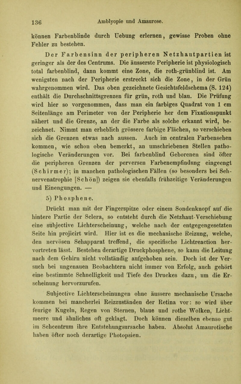 können Farbenblinde durch Uebung erlernen, gewisse Proben ohne Fehler zu bestehen. Der Farbensinn der peripheren Netzhautpartien ist geringer als der des Centrums. Die äusserste Peripherie ist physiologisch total farbenblind, dann kommt eine Zone, die roth-grünblind ist. Am wenigsten nach der Peripherie erstreckt sich die Zone, in der Grün wahrgenommen wird. Das oben gezeichnete Gesichtsfeldschema (S. 124) enthält die Durchschnittsgrenzen für grün, roth und blau. Die Prüfung wird hier so vorgenommen, dass man ein farbiges Quadrat von 1 cm Seitenlänge am Perimeter von der Peripherie her dem Fixationspunkt nähert und die Grenze, an der die Farbe als solche erkannt wird, be- zeichnet. Nimmt man erheblich grössere farbige Flächen, so verschieben sich die Grenzen etwas nach aussen. Auch im centralen Farbensehen kommen, wie schon oben bemerkt, an umschriebenen Stellen patho- logische Veränderungen vor. Bei farbenblind Geborenen sind öfter die peripheren Grenzen der perversen Farbenempfindung eingeengt (Schirmer); in manchen pathologischen Fällen (so besonders bei Seh- nervenatrophie [Schön]) zeigen sie ebenfalls frühzeitige Veränderungen und Einengungen. — 5) Phosphene. Drückt man mit der Fingerspitze oder einem Sondenknopf auf die hintere Partie der Sclera, so entsteht durch die Netzhaut-Verschiebung eine subjective Lichterscheinung, welche nach der entgegengesetzten Seite hin projicirt wird. Hier ist es die mechanische Heizung, welche, den nervösen Sehapparat treffend, die specifische Lichtreaction her- vortreten lässt. Bestehen derartige Druckphosphene, so kann die Leitung nach dem Gehirn nicht vollständig aufgehoben sein. Doch ist der Ver- such bei ungenauen Beobachtern nicht immer von Erfolg, auch gehört eine bestimmte Schnelligkeit und Tiefe des Druckes dazu, um die Er- scheinung hervorzurufen. Subjective Lichterscheinungen ohne äussere mechanische Ursache kommen bei mancherlei Reizzuständen der Retina vor: so wird über feurige Kugeln, Regen von Sternen, blaue und rothe Wolken, Licht- meere und ähnliches oft geklagt. Doch können dieselben ebenso gut im Sehcentrum ihre Entstehungsursache haben. Absolut Amaurotische haben öfter noch derartige Photopsien.