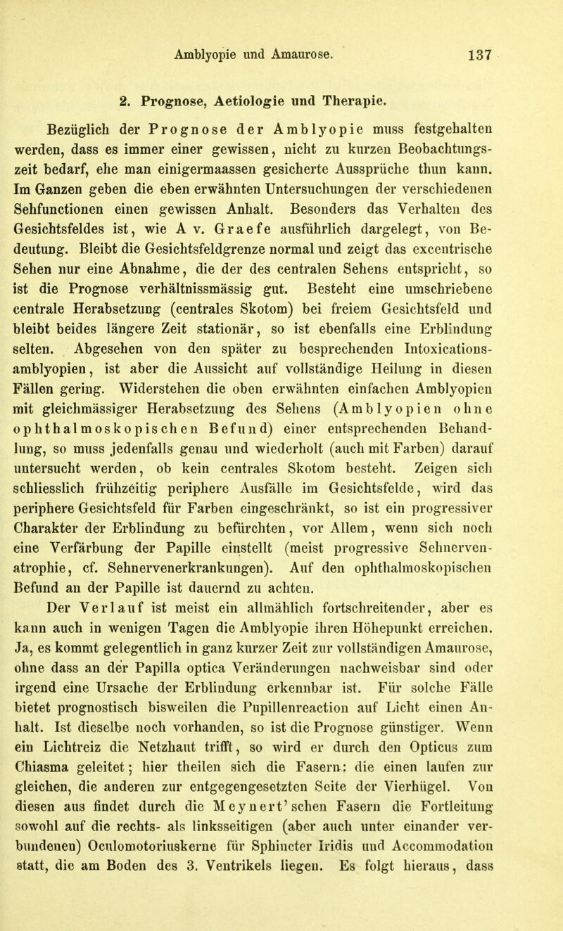 2. Prognose, Aetiologie und Therapie. Bezüglich der Prognose der Amblyopie miiss festgehalten werden, dass es immer einer gewissen, nicht zu kurzen Beobachtimgs- zeit bedarf, ehe man einigermaassen gesicherte Aussprüche thun kann. Im Ganzen geben die eben erwähnten Untersuchungen der verschiedenen Sehfunctionen einen gewissen Anhalt. Besonders das Verhalten des Gesichtsfeldes ist, wie Av. Graefe ausführlich dargelegt, von Be- deutung. Bleibt die Gesichtsfeldgrenze normal und zeigt das excentrische Sehen nur eine Abnahme, die der des centralen Sehens entspricht, so ist die Prognose verhältnissmässig gut. Besteht eine umschriebene centrale Herabsetzung (centrales Skotom) bei freiem Gesichtsfeld und bleibt beides längere Zeit stationär, so ist ebenfalls eine Erblindung selten. Abgesehen von den später zu besprechenden Intoxications- amblyopien, ist aber die Aussicht auf vollständige Heilung in diesen Fällen gering. Widerstehen die oben erwähnten einfachen Amblyopien mit gleichmässiger Herabsetzung des Sehens (Amblyopien ohne ophthalmoskopischen Befund) einer entsprechenden Behand- lung, so muss jedenfalls genau und wiederholt (auch mit Farben) darauf untersucht werden, ob kein centrales Skotom besteht. Zeigen sich schliesslich frühzeitig periphere Ausfälle im Gesichtsfelde, wird das periphere Gesichtsfeld für Farben eingeschränkt, so ist ein progressiver Charakter der Erblindung zu befürchten, vor Allem, wenn sich noch eine Verfärbung der Papille einstellt (meist progressive Sehnerven- atrophie, cf. Sehnervenerkrankungen). Auf den ophthalmoskopischen Befund an der Papille ist dauernd zu achten. Der Verlauf ist meist ein allmählich fortschreitender, aber es kann auch in wenigen Tagen die Amblyopie ihren Höhepunkt erreichen. Ja, es kommt gelegentlich in ganz kurzer Zeit zur vollständigen Amaurose, ohne dass an der Papilla optica Veränderungen nachweisbar sind oder irgend eine Ursache der Erblindung erkennbar ist. Für solche Fälle bietet prognostisch bisweilen die Pupillenreaction auf Licht einen An- halt. Ist dieselbe noch vorhanden, so ist die Prognose günstiger. Wenn ein Lichtreiz die Netzhaut trifft, so wird er durch den Opticus zum Chiasma geleitet; hier theilen sich die Fasern: die einen laufen zur gleichen, die anderen zur entgegengesetzten Seite der Vierhügel. Von diesen aus findet durch die M ey nert'sehen Fasern die Fortleitung sowohl auf die rechts- als linksseitigen (aber auch unter einander ver- bundenen) Oculomotoriuskerne für Sphincter Iridis und Accommodatiou statt, die am Boden des 3. Ventrikels liegen. Es folgt hieraus, dass