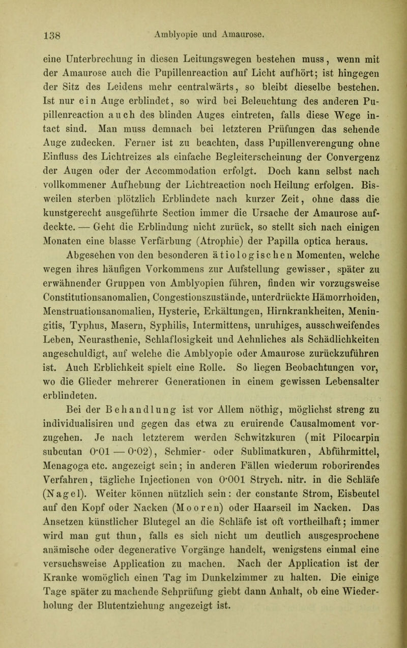 eine Unterbrechung in diesen Leitungswegen bestehen muss, wenn mit der Amaurose auch die Pupillenreactioii auf Licht aufhört; ist hingegen der Sitz des Leidens mehr centralwärts, so bleibt dieselbe bestehen. Ist nur ein Auge erblindet, so wird bei Beleuchtung des anderen Pu- pillenreaction auch des blinden Auges eintreten, falls diese Wege in- tact sind. Man muss demnach bei letzteren Prüfungen das sehende Auge zudecken. Ferner ist zu beachten, dass Pupillenverengung ohne Einfluss des Lichtreizes als einfache Begleiterscheinung der Convergenz der Augen oder der Accommodation erfolgt. Doch kann selbst nach vollkommener Aufhebung der Lichtreaction noch Heilung erfolgen. Bis- weilen sterben plötzlich Erblindete nach kurzer Zeit, ohne dass die kunstgerecht ausgeführte Section immer die Ursache der Amaurose auf- deckte. — Geht die Erblindung nicht zurück, so stellt sich nach einigen Monaten eine blasse Verfärbung (Atrophie) der Papilla optica heraus. Abgesehen von den besonderen ätiologischen Momenten, welche wegen ihres häufigen Vorkommens zur Aufstellung gewisser, später zu erwähnender Gruppen von Amblyopien führen, finden wir vorzugsweise Constitutionsanomalien, Congestionszustände, unterdrückte Hämorrhoiden, Menstruationsanomalien, Hysterie, Erkältungen, Hirnkrankheiten, Menin- gitis, Typhus, Masern, Syphilis, Intermittens, unruhiges, ausschweifendes Leben, Neurasthenie, Schlaflosigkeit und Aehnliches als Schädlichkeiten angeschuldigt, auf welche die Amblyopie oder Amaurose zurückzuführen ist. Auch Erblichkeit spielt eine Rolle. So liegen Beobachtungen vor, wo die Glieder mehrerer Generationen in einem gewissen Lebensalter erblindeten. Bei der Behandlung ist vor Allem nöthig, möglichst streng zu individualisiren und gegen das etwa zu eruirende Causalmoment vor- zugehen. Je nach letzterem werden Schwitzkuren (mit Pilocarpin subcutan 0*01—0*02), Schmier- oder Sublimatkuren, Abführmittel, Menagoga etc. angezeigt sein; in anderen Fällen wiederum roborirendes Verfahren, tägliche Injectionen von 0*001 Strych. nitr. in die Schläfe (Nagel). Weiter können nützlich sein: der constante Strom, Eisbeutel auf den Kopf oder Nacken (Mooren) oder Haarseil im Nacken. Das Ansetzen künstlicher Blutegel an die Schläfe ist oft vortheilhaft; immer wird man gut thun, falls es sich nicht um deutlich ausgesprochene anämische oder degenerative Vorgänge handelt, wenigstens einmal eine versuchsweise Application zu machen. Nach der Application ist der Kranke womöglich einen Tag im Dunkelzimmer zu halten. Die einige Tage später zu machende Sehprüfung giebt dann Anhalt, ob eine Wieder- holung der Blutentziehung angezeigt ist.