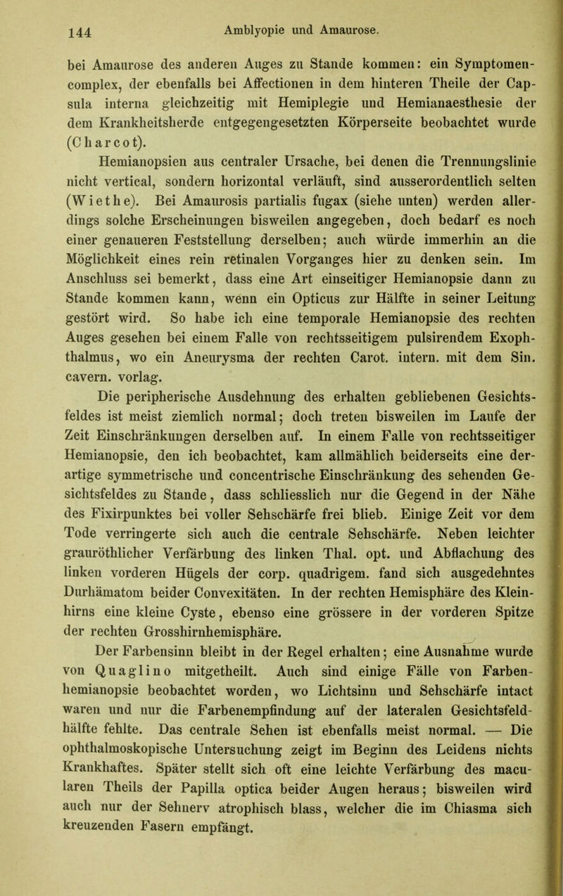 bei Amaurose des anderen Auges zu Stande kommen: ein Symptomen- complex, der ebenfalls bei Affectionen in dem hinteren Theile der Cap- sula interna gleichzeitig mit Hemiplegie und Hemianaesthesie der dem Krankheitsherde entgegengesetzten Körperseite beobachtet wurde (Charcot). Hemianopsien aus centraler Ursache, bei denen die Trennungslinie nicht vertical, sondern horizontal verläuft, sind ausserordentlich selten (Wiethe). Bei Amaurosis partialis fugax (siehe unten) werden aller- dings solche Erscheinungen bisweilen angegeben, doch bedarf es noch einer genaueren Feststellung derselben; auch würde immerhin an die Möglichkeit eines rein retinalen Vorganges hier zu denken sein. Im Anschluss sei bemerkt, dass eine Art einseitiger Hemianopsie dann zu Stande kommen kann, wenn ein Opticus zur Hälfte in seiner Leitung gestört wird. So habe ich eine temporale Hemianopsie des rechten Auges gesehen bei einem Falle von rechtsseitigem pulsirendem Exoph- thalmus, wo ein Aneurysma der rechten Carot. intern, mit dem Sin. cavern. vorlag. Die peripherische Ausdehnung des erhalten gebliebenen Gesichts- feldes ist meist ziemlich normal; doch treten bisweilen im Laufe der Zeit Einschränkungen derselben auf. In einem Falle von rechtsseitiger Hemianopsie, den ich beobachtet, kam allmählich beiderseits eine der- artige symmetrische und concentrische Einschränkung des sehenden Ge- sichtsfeldes zu Stande, dass schliesslich nur die Gegend in der Nähe des Fixirpunktes bei voller Sehschärfe frei blieb. Einige Zeit vor dem Tode verringerte sich auch die centrale Sehschärfe. Neben leichter grauröthlicher Verfärbung des linken Thal. opt. und Abflachung des linken vorderen Hügels der corp. quadrigem. fand sich ausgedehntes Durhämatom beider Convexitäten. In der rechten Hemisphäre des Klein- hirns eine kleine Cyste, ebenso eine grössere in der vorderen Spitze der rechten Grosshirnhemisphäre. Der Farbensinn bleibt in der Regel erhalten; eine Ausnahme wurde von Quaglino mitgetheilt. Auch sind einige Fälle von Farben- hemianopsie beobachtet worden, wo Lichtsinn und Sehschärfe intact waren und nur die Farbenempfindung auf der lateralen Gesichtsfeld- hälfte fehlte. Das centrale Sehen ist ebenfalls meist normal. — Die ophthalmoskopische Untersuchung zeigt im Beginn des Leidens nichts Krankhaftes. Später stellt sich oft eine leichte Verfärbung des macu- laren Theils der Papilla optica beider Augen heraus; bisweilen wird auch nur der Sehnerv atrophisch blass, welcher die im Chiasma sich kreuzenden Fasern empfängt.