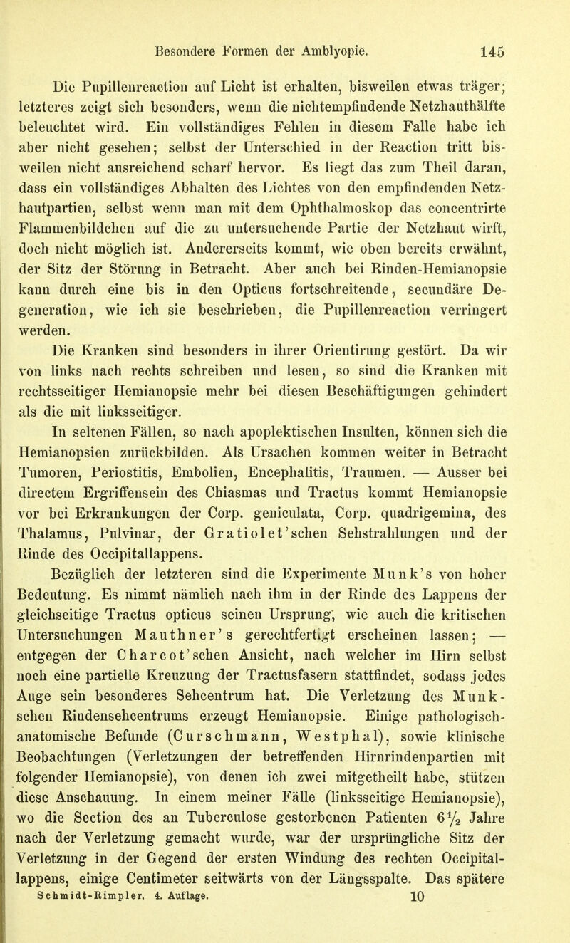 Die Piipillenreaction auf Licht ist erhalten, bisweilen etwas träger; letzteres zeigt sich besonders, wenn die nichtempfindende Netzhauthälfte beleuchtet wird. Ein vollständiges Fehlen in diesem Falle habe ich aber nicht gesehen; selbst der Unterschied in der Reaction tritt bis- weilen nicht ausreichend scharf hervor. Es liegt das zum Theil daran, dass ein vollständiges Abhalten des Lichtes von den empfindenden Netz- hautpartien, selbst wenn man mit dem Ophthalmoskop das concentrirte Flammenbildchen auf die zu untersuchende Partie der Netzhaut wirft, doch nicht möglich ist. Andererseits kommt, wie oben bereits erwähnt, der Sitz der Störung in Betracht. Aber auch bei Rinden-Hemianopsie kann durch eine bis in den Opticus fortschreitende, secundäre De= generation, wie ich sie beschrieben, die Pupillenreaction verringert werden. Die Kranken sind besonders in ihrer Orientirung gestört. Da wir von links nach rechts schreiben und lesen, so sind die Kranken mit rechtsseitiger Hemianopsie mehr bei diesen Beschäftigungen gehindert als die mit linksseitiger. In seltenen Fällen, so nach apoplektischen Insulten, können sich die Hemianopsien zurückbilden. Als Ursachen kommen weiter in Betracht Tumoren, Periostitis, Embolien, Encephalitis, Traumen. — Ausser bei directem Ergriffensein des Chiasmas und Tractus kommt Hemianopsie vor bei Erkrankungen der Corp. geniculata, Corp. quadrigemina, des Thalamus, Pulvinar, der Gratiolet'schen Sehstrahlungen und der Rinde des Occipitallappens. Beziiglich der letzteren sind die Experimente Munk's von hoher Bedeutung. Es nimmt nämlich nach ihm in der Rinde des Lappens der gleichseitige Tractus opticus seinen Ursprung, wie auch die kritischen Untersuchungen Mauthner's gerechtfertigt erscheinen lassen5 — entgegen der Charcot'sehen Ansicht, nach welcher im Hirn selbst noch eine partielle Kreuzung der Tractusfasern stattfindet, sodass jedes Auge sein besonderes Sehcentrum hat. Die Verletzung des Munk- schen Rindensehcentrums erzeugt Hemianopsie. Einige pathologisch- anatomische Befunde (Curschmann, Westphal), sowie klinische Beobachtungen (Verletzungen der betreffenden Hirnrindenpartien mit folgender Hemianopsie), von denen ich zwei mitgetheilt habe, stützen diese Anschauung. In einem meiner Fälle (linksseitige Hemianopsie), wo die Section des an Tuberculose gestorbenen Patienten 6^/2 Jahre nach der Verletzung gemacht wurde, war der ursprüngliche Sitz der Verletzung in der Gegend der ersten Windung des rechten Occipital- lappens, einige Centimeter seitwärts von der Längsspalte. Das spätere Schmidt-ßimpler. 4. Auflage. 10