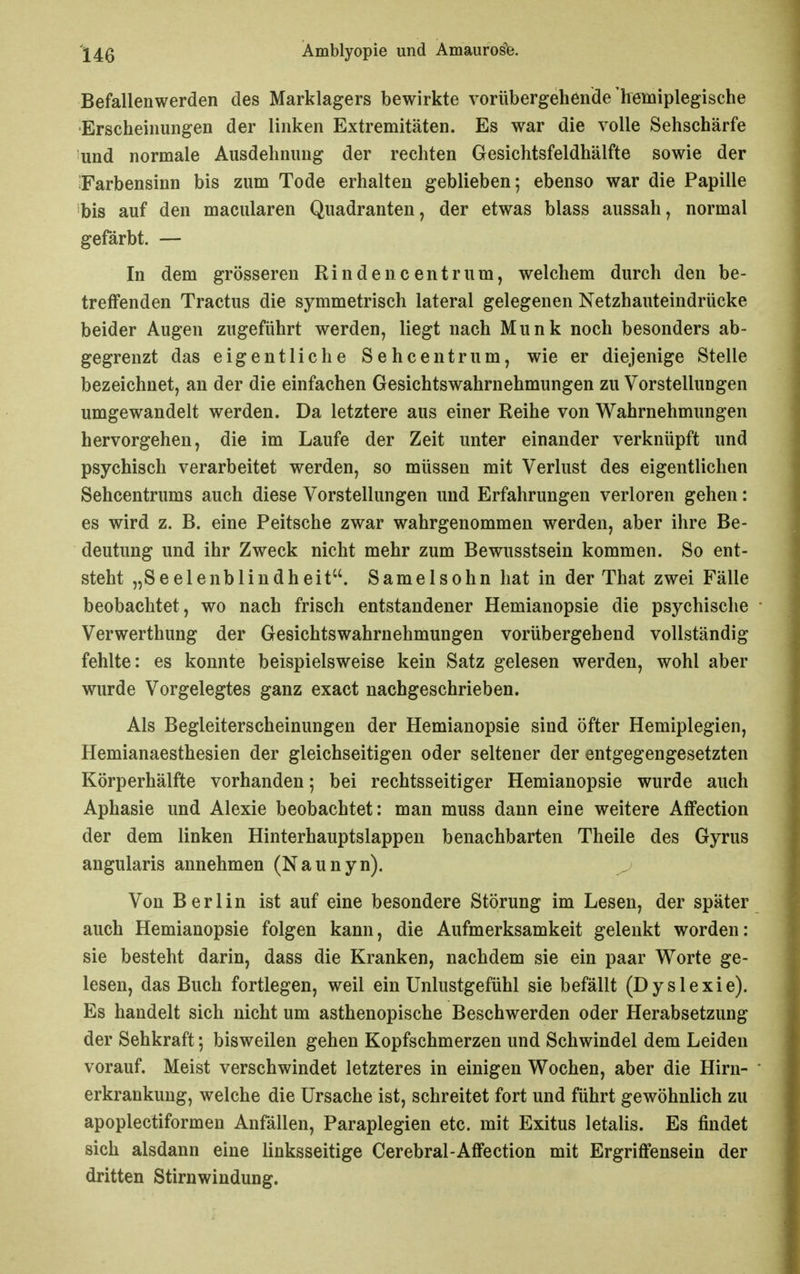 Befallenwerden des Marklagers bewirkte vorübergehende'Iremiplegische Erscheinungen der linken Extremitäten. Es war die volle Sehschärfe und normale Ausdehnung der rechten Gesichtsfeldhälfte sowie der ^Farbensinn bis zum Tode erhalten geblieben; ebenso war die Papille bis auf den macularen Quadranten, der etwas blass aussah, normal gefärbt. — In dem grösseren Rindencentrum, welchem durch den be- treffenden Tractus die symmetrisch lateral gelegenen Netzhauteindrücke beider Augen zugeführt werden, liegt nach Münk noch besonders ab- gegrenzt das eigentliche Sehcentrum, wie er diejenige Stelle bezeichnet, an der die einfachen Gesichtswahrnehmungen zu Vorstellungen umgewandelt werden. Da letztere aus einer Reihe von Wahrnehmimgen hervorgehen, die im Laufe der Zeit unter einander verknüpft und psychisch verarbeitet werden, so müssen mit Verlust des eigentlichen Sehcentrums auch diese Vorstellungen und Erfahrungen verloren gehen: es wird z. B. eine Peitsche zwar wahrgenommen werden, aber ihre Be- deutung und ihr Zweck nicht mehr zum Bewusstsein kommen. So ent- steht „Seelenblindheit. Samelsohn hat in der That zwei Fälle beobachtet, wo nach frisch entstandener Hemianopsie die psychische Verwerthung der Gesichtswahrnehmungen vorübergehend vollständig fehlte: es konnte beispielsweise kein Satz gelesen werden, wohl aber wurde Vorgelegtes ganz exact nachgeschrieben. Als Begleiterscheinungen der Hemianopsie sind öfter Hemiplegien, Hemianaesthesien der gleichseitigen oder seltener der entgegengesetzten Körperhälfte vorhanden; bei rechtsseitiger Hemianopsie wurde auch Aphasie und Alexie beobachtet: man muss dann eine weitere AfFection der dem linken Hinterhauptslappen benachbarten Theile des Gyrus angularis annehmen (Naunyn). Von Berlin ist auf eine besondere Störung im Lesen, der später auch Hemianopsie folgen kann, die Aufmerksamkeit gelenkt worden: sie besteht darin, dass die Kranken, nachdem sie ein paar Worte ge- lesen, das Buch fortlegen, weil ein Unlustgefühl sie befällt (Dyslexie). Es handelt sich nicht um asthenopische Beschwerden oder Herabsetzung der Sehkraft *, bisweilen gehen Kopfschmerzen und Schwindel dem Leiden vorauf. Meist verschwindet letzteres in einigen Wochen, aber die Hirn- erkrankuug, welche die Ursache ist, schreitet fort und führt gewöhnlich zu apoplectiformen Anfällen, Paraplegien etc. mit Exitus letalis. Es findet sich alsdann eine linksseitige Cerebral-Affection mit Ergriffensein der dritten Stirnwindung.