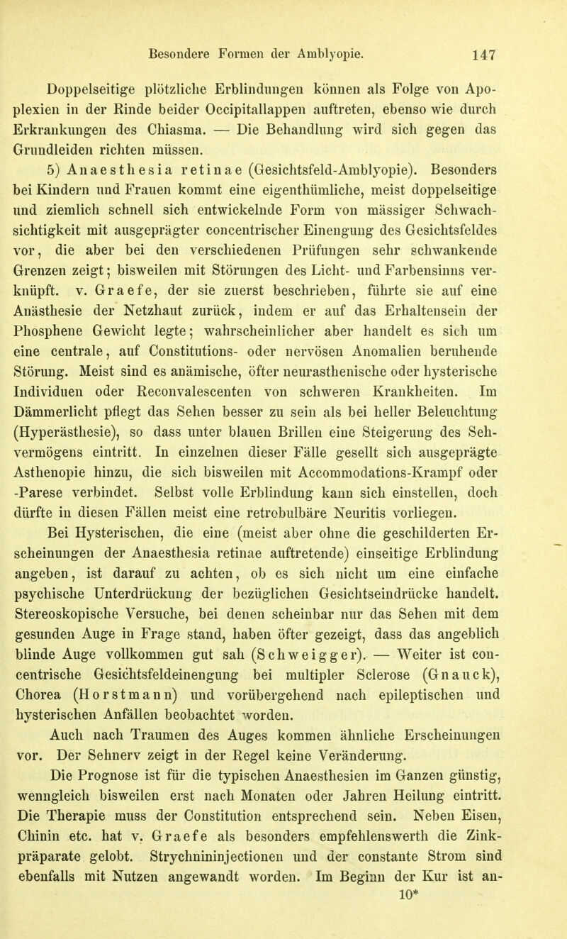Doppelseitige plötzliche Erblindungen können als Folge von Apo- plexien in der Rinde beider Occipitallappen auftreten, ebenso wie durch Erkrankungen des Chiasma. — Die Behandlung wird sich gegen das Grundleiden richten müssen. 5) Anaesthesia retinae (Gesichtsfeld-Amblyopie). Besonders bei Kindern und Frauen kommt eine eigenthümliche, meist doppelseitige und ziemlich schnell sich entwickelnde Form von massiger Schwach- sichtigkeit mit ausgeprägter concentrischer Einengung des Gesichtsfeldes vor, die aber bei den verschiedenen Prüfungen sehr schwankende Grenzen zeigt; bisweilen mit Störungen des Licht- und Farbensinus ver- knüpft. V. Graefe, der sie zuerst beschrieben, führte sie auf eine Anästhesie der Netzhaut zurück, indem er auf das Erhaltensein der Phosphene Gewicht legte; wahrscheinlicher aber handelt es sich um eine centrale, auf Constitutions- oder nervösen Anomalien beruhende Störung. Meist sind es anämische, öfter neurasthenische oder hysterische Individuen oder Reconvalescenten von schweren Krankheiten. Im Dämmerlicht pflegt das Sehen besser zu sein als bei heller Beleuchtung (Hyperästhesie), so dass unter blauen Brillen eine Steigerung des Seh- vermögens eintritt. In einzelnen dieser Fälle gesellt sich ausgeprägte Asthenopie hinzu, die sich bisweilen mit Accommodations-Krampf oder -Parese verbindet. Selbst volle Erblindung kann sich einstellen, doch dürfte in diesen Fällen meist eine retrobulbäre Neuritis vorliegen. Bei Hysterischen, die eine (meist aber ohne die geschilderten Er- scheinungen der Anaesthesia retinae auftretende) einseitige Erblindung angeben, ist darauf zu achten, ob es sich nicht um eine einfache psychische Unterdrückung der bezüglichen Gesichtseindrücke handelt. Stereoskopische Versuche, bei denen scheinbar nur das Sehen mit dem gesunden Auge in Frage stand, haben öfter gezeigt, dass das angeblich blinde Auge vollkommen gut sah (Schweigger). — Weiter ist con- centrische Gesichtsfeldeinengung bei multipler Sclerose (Gnauck), Chorea (Hör st mann) und vorübergehend nach epileptischen und hysterischen Anfällen beobachtet worden. Auch nach Traumen des Auges kommen ähnliche Erscheinungen vor. Der Sehnerv zeigt in der Regel keine Veränderung. Die Prognose ist für die typischen Anaesthesien im Ganzen günstig, wenngleich bisweilen erst nach Monaten oder Jahren Heilung eintritt. Die Therapie muss der Constitution entsprechend sein. Neben Eisen, Chinin etc. hat v. Graefe als besonders empfehlenswerth die Zink- präparate gelobt. Strychnininjectionen und der constante Strom sind ebenfalls mit Nutzen angewandt worden. Im Beginn der Kur ist an- 10*
