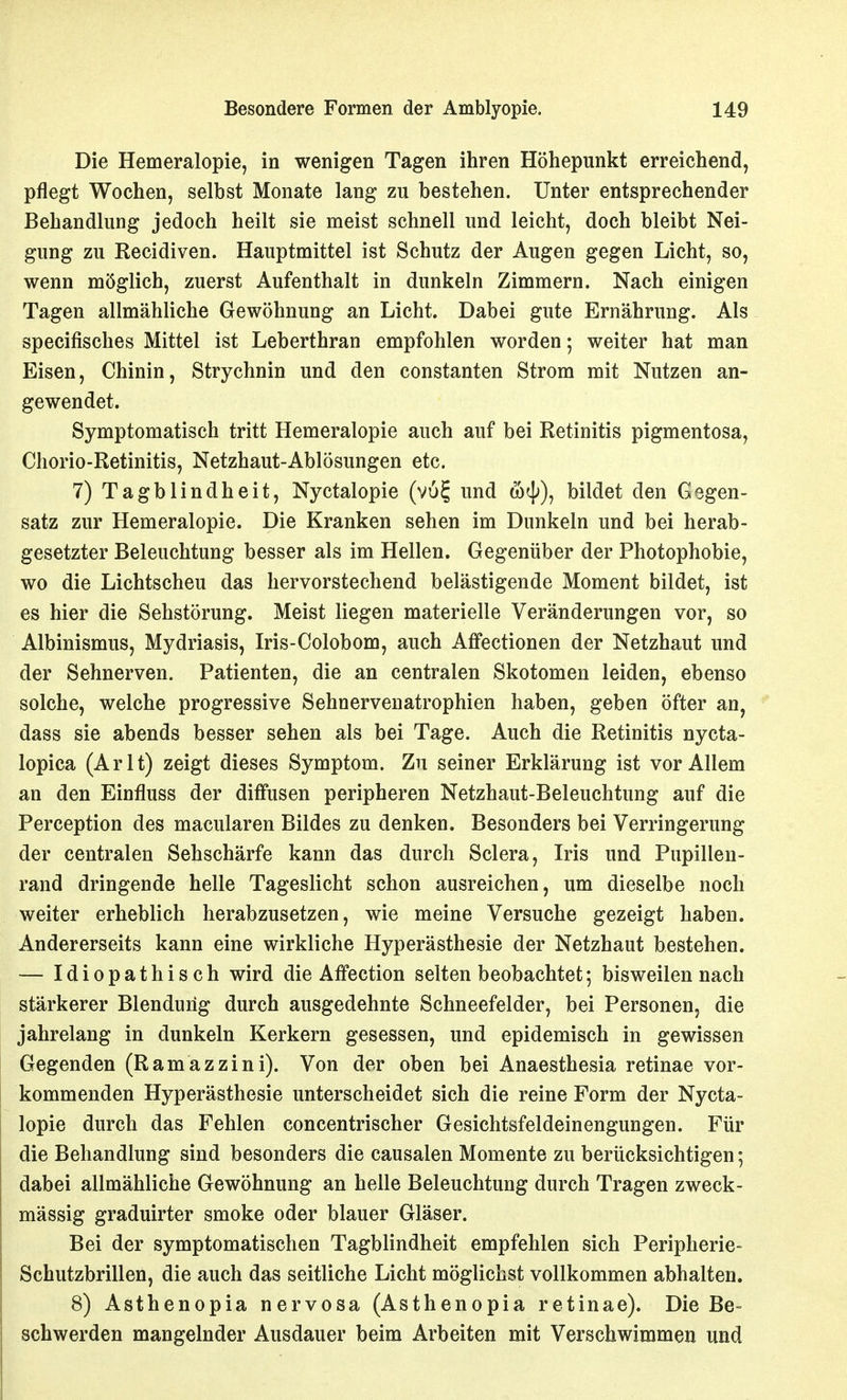 Die Hemeralopie, in wenigen Tagen ihren Höhepunkt erreichend, pflegt Wochen, selbst Monate lang zu bestehen. Unter entsprechender Behandlung jedoch heilt sie meist schnell und leicht, doch bleibt Nei- gung zu Recidiven. Hauptmittel ist Schutz der Augen gegen Licht, so, wenn möglich, zuerst Aufenthalt in dunkeln Zimmern. Nach einigen Tagen allmähliche Gewöhnung an Licht. Dabei gute Ernährung. Als specifisches Mittel ist Leberthran empfohlen worden; weiter hat man Eisen, Chinin, Strychnin und den constanten Strom mit Nutzen an- gewendet. Symptomatisch tritt Hemeralopie auch auf bei Retinitis pigmentosa, Chorio-Retinitis, Netzhaut-Ablösungen etc. 7) Tagblindheit, Nyctalopie (vu^ und catj;), bildet den Gegen- satz zur Hemeralopie. Die Kranken sehen im Dunkeln und bei herab- gesetzter Beleuchtung besser als im Hellen. Gegenüber der Photophobie, wo die Lichtscheu das hervorstechend belästigende Moment bildet, ist es hier die Sehstörung. Meist liegen materielle Veränderungen vor, so Albinismus, Mydriasis, Iris-Colobom, auch Affectionen der Netzhaut und der Sehnerven. Patienten, die an centralen Skotomen leiden, ebenso solche, welche progressive Sehnervenatrophien haben, geben öfter an, dass sie abends besser sehen als bei Tage. Auch die Retinitis nycta- lopica (Arlt) zeigt dieses Symptom. Zu seiner Erklärung ist vor Allem an den Einfluss der diffusen peripheren Netzhaut-Beleuchtung auf die Perception des macularen Bildes zu denken. Besonders bei Verringerung der centralen Sehschärfe kann das durch Sclera, Iris und Pupillen- rand dringende helle Tageslicht schon ausreichen, um dieselbe noch weiter erheblich herabzusetzen, wie meine Versuche gezeigt haben. Andererseits kann eine wirkliche Hyperästhesie der Netzhaut bestehen. — Idiopathisch wird die Affection selten beobachtet; bisweilen nach stärkerer Blendung durch ausgedehnte Schneefelder, bei Personen, die jahrelang in dunkeln Kerkern gesessen, und epidemisch in gewissen Gegenden (Ramazzini). Von der oben bei Anaesthesia retinae vor- kommenden Hyperästhesie unterscheidet sich die reine Form der Nycta- lopie durch das Fehlen concentrischer Gesichtsfeldeinengungen. Für die Behandlung sind besonders die causalen Momente zu berücksichtigen; dabei allmähliche Gewöhnung an helle Beleuchtung durch Tragen zweck- mässig graduirter smoke oder blauer Gläser. Bei der symptomatischen Tagblindheit empfehlen sich Peripherie- Schutzbrillen, die auch das seitliche Licht möglichst vollkommen abhalten. 8) Asthenopia nervosa (Asthenopia retinae). Die Be- schwerden mangelnder Ausdauer beim Arbeiten mit Verschwimmen und