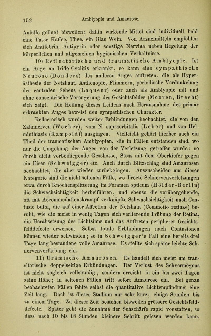 Anfälle gelingt bisweilen; dahin wirkende Mittel sind individuell bald eine Tasse Kaffee, Thee, ein Glas Wein. Von Arzneimitteln empfehlen sich Antifebrin, Antipyrin oder sonstige Nervina neben Regelung der körperlichen und allgemeinen hj'^gienischen Verhältnisse. 10) Reflectorische und traumatische Amblyopie. Ist ein Auge an Irido-Cyclitis erkrankt, so kann eine sympathische N e u r 0 s e (D 0 n d e r s) des anderen Auges auftreten, die als Hyper- ästhesie der Netzhaut, Asthenopie, Flimmern, periodische Verdunkelung des centralen Sehens (Laqueur) oder auch als Amblyopie mit imd ohne concentrische Verengerung des Gesichtsfeldes (Mooren, Brecht) sich zeigt. Die Heilung dieses Leidens nach Herausnahme des primär erkrankten Auges beweist den sympathischen Charakter. Reflectorisch wurden weiter Erblindungen beobachtet, die von den Zahnnerven (Wecker), vom N. supraorbitalis (Leber) und von Hel- minthiasis (Rampoldi) ausgingen. Vielleicht gehört hierher auch ein Theil der traumatischen Amblyopien, die in Fällen entstanden sind, wo nur die Umgebung des Auges von der Verletzung getroffen wurde: so durch dicht vorbeifliegende Geschosse, Stoss mit dem Oberkiefer gegen ein Eisen (Schweigger) etc. Auch durch Blitzschlag sind Amaurosen beobachtet, die aber wieder zurückgingen. Auszuscheiden aus dieser Kategorie sind die nicht seltenen Fälle, wo directe Sehnervenverletzungen etwa durch Knochensplitterung im Foramen opticum (Hölder-Berlin) die Schwachsichtigkeit herbeiführen, und ebenso die vorübergehende, oft mit Accommodationskrampf verknüpfte Schwachsichtigkeit nach Con- tusio bulbi, die auf einer Affection der Netzhaut (Commotio retinae) be- ruht, wie die meist in wenig Tagen sich verlierende Trübung der Retina, die Herabsetzung des Lichtsinns und das Auftreten peripherer Gesichts- felddefecte erweisen. Selbst totale Erblindungen nach Contusionen können wieder schwinden; so in Schweigger's Fall eine bereits drei Tage lang bestandene volle Amaurose. Es stellte sich später leichte Seh- nervenverfärbung ein. 11) Urämische Amaurosen. Es handelt sich meist um tran- sitorische doppelseitige Erblindungen. Der Verlust des Sehvermögens ist nicht sogleich vollständig, sondern erreicht in ein bis zwei Tagen seine Höhe; in seltenen Fällen tritt sofort Amaurose ein. Bei genau beobachteten Fällen fehlte selbst die quantitative Lichtempfindung eine Zeit lang. Doch ist dieses Stadium nur sehr kurz; einige Stunden bis zu einem Tage. Zu dieser Zeit bestehen bisweilen grössere Gesichtsfeld- defecte. Später geht die Zunahme der Sehschärfe rapid vonstatten, so dass nach 10 bis 18 Stunden kleinere Schrift gelesen werden kann,