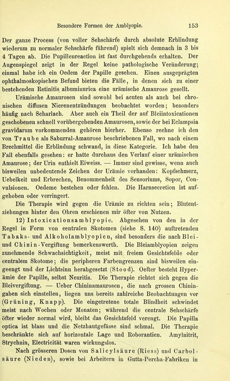 Der ganze Process (von voller Sehschärfe durch absolute Erblindung wiederum zu normaler Sehschärfe führend) spielt sich demnach in 3 bis 4 Tagen ab. Die Pupillenreaction ist fast durchgehends erhalten. Der Augenspiegel zeigt in der Regel keine pathologische Veränderung; einmal habe ich ein Oedem der Papille gesehen. Einen ausgeprägten ophthalmoskopischen Befund bieten die Fälle, in denen sich zu einer bestehenden Retinitis albuminurica eine urämische Amaurose gesellt. Urämische Amaurosen sind sowohl bei acuten als auch bei chro- nischen diffusen Nierenentzündungen beobachtet worden; besonders häufig nach Scharlach. Aber auch ein Theil der auf Bleiintoxicationen geschobenen schnell vorübergehenden Amaurosen, sowie der bei Eclampsia gravidarum vorkommenden gehören hierher. Ebenso rechne ich den von Traube als Saburral-Amaurose beschriebenen Fall, wo nach einem Brechmittel die Erblindung schwand, in diese Kategorie. Ich habe den Fall ebenfalls gesehen: er hatte durchaus den Verlauf einer urämischen Amaurose; der Urin enthielt Eiweiss. — Immer sind gewisse, wenn auch bisweilen unbedeutende Zeichen der Urämie vorhanden: Kopfschmerz, Uebelkeit und Erbrechen, Benommenheit des Sensoriums, Sopor, Con- vulsionen. Oedeme bestehen oder fehlen. Die Harnsecretion ist auf- gehoben oder verringert. Die Therapie wird gegen die Urämie zu richten sein; Blutent- ziehungen hinter den Ohren erschienen mir öfter von Nutzen. 12) Intoxicationsamblyopie. Abgesehen von den in der Regel in Form von centralen Skotomen (siehe S. 140) auftretenden Tabaks- und Alkoholamblyopien, sind besonders die nachBlei- und Chinin-Vergiftung bemerkenswerth. Die Bleiamblyopien zeigen zunehmende Schwachsichtigkeit, meist mit freiem Gesichtsfelde oder centralem Skotome; die peripheren Farbengrenzen sind bisweilen ein- geengt und der Lichtsinn herabgesetzt (Stood). Oefter besteht Hyper- ämie der Papille, selbst Neuritis. Die Therapie richtet sich gegen die Bleivergiftung. — Ueber Chininamaurosen, die nach grossen Chinin- gaben sich einstellen, liegen uns bereits zahlreiche Beobachtungen vor (Grüning, Knapp). Die eingetretene totale Blindheit schwindet meist nach Wochen oder Monaten; während die centrale Sehschärfe öfter wieder normal wird, bleibt das Gesichtsfeld verengt. Die Papilla optica ist blass und die Netzhautgefässe sind schmal. Die Therapie beschränkte sich auf horizontale Lage und Roboräntien. Amylnitrit, Strychnin, Electricität waren wirkungslos. Nach grösseren Dosen von Salicylsäure (Riess) und Carbol- säure (Nieden), sowie bei Arbeitern in Gutta-Percha-Fabriken in