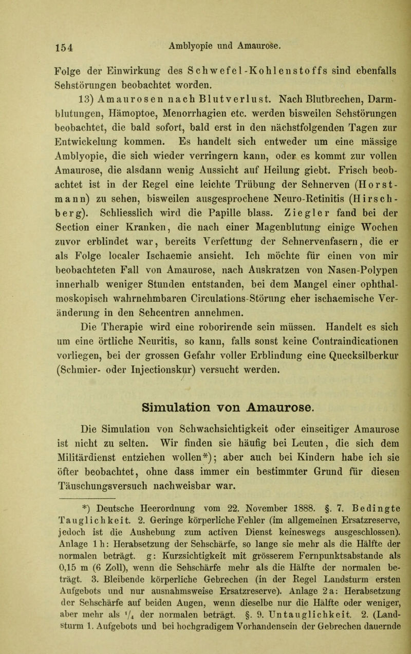 Folge der Einwirkung des Schwefel-Kohlenstoffs sind ebenfalls Sehstörungen beobachtet worden. 13) Amaurosen nach Blutverlust. Nach Blutbrechen, Darm- blutungen, Hämoptoe, Menorrhagien etc. werden bisweilen Sehstörungen beobachtet, die bald sofort, bald erst in den nächstfolgenden Tagen zur Entwickelung kommen. Es handelt sich entweder um eine mässige Amblyopie, die sich wieder verringern kann, oder es kommt zur vollen Amaurose, die alsdann wenig Aussicht auf Heilung giebt. Frisch beob- achtet ist in der Regel eine leichte Trübung der Sehnerven (Horst- mann) zu sehen, bisweilen ausgesprochene Neuro-Retinitis (Hirsch- berg). Schliesslich wird die Papille blass. Ziegler fand bei der Section einer Kranken, die nach einer Magenblutung einige Wochen zuvor erblindet war, bereits Verfettung der Sehnervenfasern, die er als Folge localer Ischaemie ansieht. Ich möchte für einen von mir beobachteten Fall von Amaurose, nach Auskratzen von Nasen-Polypen innerhalb weniger Stunden entstanden, bei dem Mangel einer ophthal- moskopisch wahrnehmbaren Circulations-Störung eher ischaemische Ver- änderung in den Sehcentren annehmen. Die Therapie wird eine roborirende sein müssen. Handelt es sich um eine örtliche Neuritis, so kann, falls sonst keine Contraindicationen vorliegen, bei der grossen Gefahr voller Erblindung eine Quecksilberkur (Schmier- oder Injectionskur) versucht werden. Simulation von Amaurose. Die Simulation von Schwachsichtigkeit oder einseitiger Amaurose ist nicht zu selten. Wir finden sie häufig bei Leuten, die sich dem Militärdienst entziehen wollen*); aber auch bei Kindern habe ich sie öfter beobachtet, ohne dass immer ein bestimmter Grund für diesen Täuschungsversuch nachweisbar war. *) Deutsche Heerordnung vom 22. November 1888. §.7. Bedingte Tauglichkeit. 2. Geringe körperliche Fehler (im allgemeinen Ersatzreserve, jedoch ist die Aushebung zum activen Dienst keineswegs ausgeschlossen). Anlage 1 h: Herabsetzung der Sehschärfe, so lange sie mehr als die Hälfte der normalen beträgt, g: Kurzsichtigkeit mit grösserem Fernpunktsabstande als 0,15 m (6 Zoll), wenn die Sehschärfe mehr als die Hälfte der normalen be- trägt. 3. Bleibende körperliche Gebrechen (in der Regel Landsturm ersten Aufgebots und nur ausnahmsweise Ersatzreserve). Anlage 2a: Herabsetzung der Sehschärfe auf beiden Augen, wenn dieselbe nur die Hälfte oder weniger, aber mehr als der normalen beträgt. §. 9. Un tauglichkeit. 2. (Land- sturm 1. Aufgebots und bei hochgradigem Vorhandensein der Gebrechen dauernde