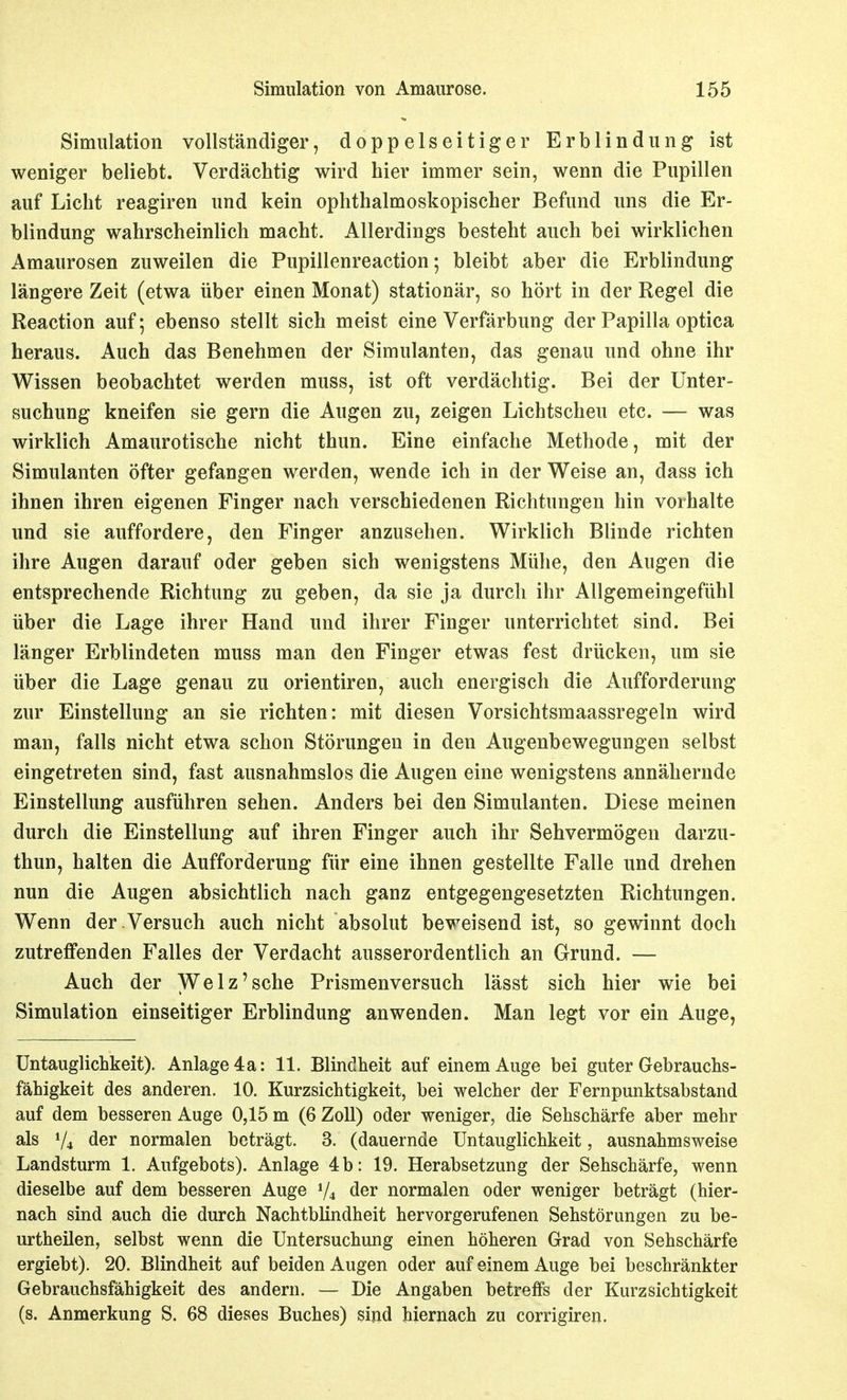 Simulation vollständiger, doppelseitiger Erblindung ist weniger beliebt. Verdächtig wird hier immer sein, wenn die Pupillen auf Licht reagiren und kein ophthalmoskopischer Befund uns die Er- blindung wahrscheinlich macht. Allerdings besteht auch bei wirklichen Amaurosen zuweilen die Pupillenreaction; bleibt aber die Erblindung längere Zeit (etwa über einen Monat) stationär, so hört in der Regel die Reaction auf; ebenso stellt sich meist eine Verfärbung der Papilla optica heraus. Auch das Benehmen der Simulanten, das genau und ohne ihr Wissen beobachtet werden muss, ist oft verdächtig. Bei der Unter- suchung kneifen sie gern die Augen zu, zeigen Lichtscheu etc. — was wirklich Amaurotische nicht thun. Eine einfache Methode, mit der Simulanten öfter gefangen werden, wende ich in der Weise an, dass ich ihnen ihren eigenen Finger nach verschiedenen Richtungen hin vorhalte und sie auffordere, den Finger anzusehen. Wirklich Blinde richten ihre Augen darauf oder geben sich wenigstens Mühe, den Augen die entsprechende Richtung zu geben, da sie ja durch ihr Allgemeingefühl über die Lage ihrer Hand und ihrer Finger unterrichtet sind. Bei länger Erblindeten muss man den Finger etwas fest drücken, um sie über die Lage genau zu orientiren, auch energisch die Aufforderung zur Einstellung an sie richten: mit diesen Vorsichtsmaassregeln wird man, falls nicht etwa schon Störungen in den Augenbewegungen selbst eingetreten sind, fast ausnahmslos die Augen eine wenigstens annähernde Einstellung ausführen sehen. Anders bei den Simulanten. Diese meinen durch die Einstellung auf ihren Finger auch ihr Sehvermögen darzu- thun, halten die Aufforderung für eine ihnen gestellte Falle und drehen nun die Augen absichtlich nach ganz entgegengesetzten Richtungen. Wenn der Versuch auch nicht absolut beweisend ist, so gewinnt doch zutreffenden Falles der Verdacht ausserordentlich an Grund. — Auch der Welz'sehe Prismenversuch lässt sich hier wie bei Simulation einseitiger Erblindung anwenden. Man legt vor ein Auge, Untauglichkeit). Anlage 4a: 11. Blindheit auf einem Auge bei guter Gebrauchs- fähigkeit des anderen. 10. Kurzsichtigkeit, bei welcher der Fernpunktsabstand auf dem besseren Auge 0,15 m (6 Zoll) oder weniger, die Sehschärfe aber mehr als V4 der normalen beträgt. 3. (dauernde Untauglichkeit, ausnahmsweise Landsturm 1. Aufgebots). Anlage 4b: 19. Herabsetzung der Sehschärfe, wenn dieselbe auf dem besseren Auge V4 der normalen oder weniger beträgt (hier- nach sind auch die durch Nachtblindheit hervorgerufenen Sehstörungen zu be- urtheilen, selbst wenn die Untersuchung einen höheren Grad von Sehschärfe ergiebt). 20. Blindheit auf beiden Augen oder auf einem Auge bei beschränkter Gebrauchsfähigkeit des andern. — Die Angaben betreffs der Kurzsichtigkeit (s. Anmerkung S. 68 dieses Buches) sind hiernach zu corrigiren.