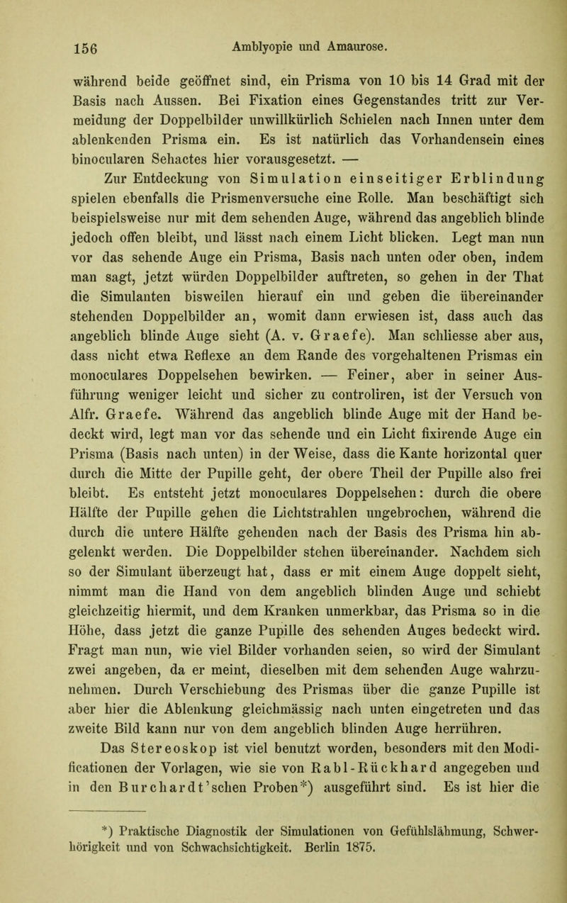 während beide geöffnet sind, ein Prisma von 10 bis 14 Grad mit der Basis nach Aussen. Bei Fixation eines Gegenstandes tritt zur Ver- meidung der Doppelbilder unwillkürlich Schielen nach Innen unter dem ablenkenden Prisma ein. Es ist natürlich das Vorhandensein eines binocularen Sehactes hier vorausgesetzt. — Zur Entdeckung von Simulation einseitiger Erblindung spielen ebenfalls die Prismenversuche eine Rolle. Man beschäftigt sich beispielsweise nur mit dem sehenden Auge, während das angeblich blinde jedoch offen bleibt, und lässt nach einem Licht blicken. Legt man nun vor das sehende Auge ein Prisma, Basis nach unten oder oben, indem man sagt, jetzt würden Doppelbilder auftreten, so gehen in der That die Simulanten bisweilen hierauf ein und geben die übereinander stehenden Doppelbilder an, womit dann erwiesen ist, dass auch das angeblich blinde Auge sieht (A. v. Graefe). Man schliesse aber aus, dass nicht etwa Reflexe an dem Rande des vorgehaltenen Prismas ein monoculares Doppelsehen bewirken. — Feiner, aber in seiner Aus- führung weniger leicht und sicher zu controliren, ist der Versuch von Alfr. Graefe. Während das angeblich blinde Auge mit der Hand be- deckt wird, legt man vor das sehende und ein Licht fixirende Auge ein Prisma (Basis nach unten) in der Weise, dass die Kante horizontal quer durch die Mitte der Pupille geht, der obere Theil der Pupille also frei bleibt. Es entsteht jetzt monoculares Doppelsehen: durch die obere Hälfte der Pupille gehen die Lichtstrahlen ungebrochen, während die durch die untere Hälfte gehenden nach der Basis des Prisma hin ab- gelenkt werden. Die Doppelbilder stehen übereinander. Nachdem sich so der Simulant überzeugt hat, dass er mit einem Auge doppelt sieht, nimmt man die Hand von dem angeblich blinden Auge und schiebt gleichzeitig hiermit, und dem Kranken unmerkbar, das Prisma so in die Höhe, dass jetzt die ganze Pupille des sehenden Auges bedeckt wird. Fragt man nun, wie viel Bilder vorhanden seien, so wird der Simulant zwei angeben, da er meint, dieselben mit dem sehenden Auge wahrzu- nehmen. Durch Verschiebung des Prismas über die ganze Pupille ist aber hier die Ablenkung gleichmässig nach unten eingetreten und das zweite Bild kann nur von dem angeblich blinden Auge herrühren. Das Stereoskop ist viel benutzt worden, besonders mit den Modi- ficationen der Vorlagen, wie sie von Rabl-Rückhard angegeben und in den Burchar dt'sehen Proben^) ausgeführt sind. Es ist hier die *) Praktische Diagnostik der Simulationen von Gefühlslähmung, Schwer- hörigkeit und von Schwachsichtigkeit. Berlin 1875.