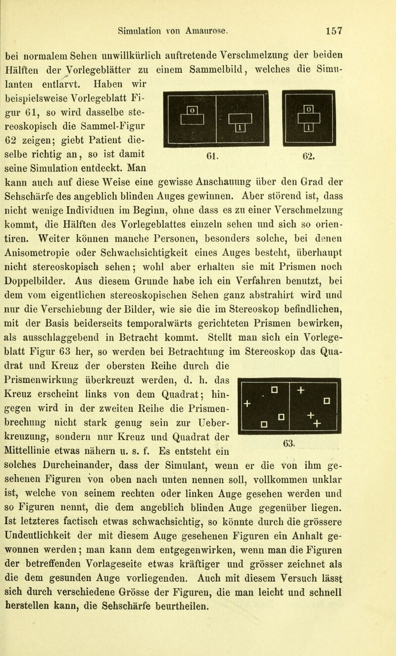 bei normalem Sehen unwillkürlich auftretende Verschmelzung der beiden Hälften der Vorlegeblätter zu einem Sammelbild, welches die Simu- lanten entlarvt. Haben wir beispielsweise Vorlegeblatt Fi- gur 61, so wird dasselbe ste- reoskopisch die Sammel-Figur 62 zeigen; giebt Patient die- selbe richtig an, so ist damit seine Simulation entdeckt. Man kann auch auf diese Weise eine gewisse Anschauung über den Grad der Sehschärfe des angeblich blinden Auges gewinnen. Aber störend ist, dass nicht wenige Individuen im Beginn, ohne dass es zu einer Verschmelzung kommt, die Hälften des Vorlegeblattes einzeln sehen und sich so orien- tiren. Weiter können manche Personen, besonders solche, bei donen Anisometropie oder Schwachsichtigkeit eines Auges besteht, überhaupt nicht stereoskopisch sehen; wohl aber erhalten sie mit Prismen noch Doppelbilder. Aus diesem Grunde habe ich ein Verfahren benutzt, bei dem vom eigentlichen stereoskopischen Sehen ganz abstrahirt wird und nur die Verschiebung der Bilder, wie sie die im Stereoskop befindlichen, mit der Basis beiderseits temporalwärts gerichteten Prismen bewirken, als ausschlaggebend in Betracht kommt. Stellt man sich ein Vorlege- blatt Figur 63 her, so werden bei Betrachtung im Stereoskop das Qua- drat und Kreuz der obersten Reihe durch die Prismenwirkung überkreuzt werden, d. h. das Kreuz erscheint links von dem Quadrat; hin- gegen wird in der zweiten Reihe die Prismen- brechung nicht stark genug sein zur Ueber- kreuzung, sondern nur Kreuz und Quadrat der Mittellinie etwas nähern u. s. f. Es entsteht ein solches Durcheinander, dass der Simulant, wenn er die von ihm ge- sehenen Figuren von oben nach unten nennen soll, vollkommen unklar ist, welche von seinem rechten oder linken Auge gesehen werden und so Figuren nennt, die dem angeblich blinden Auge gegenüber liegen. Ist letzteres factisch etwas schwachsichtig, so könnte durch die grössere Undeutlichkeit der mit diesem Auge gesehenen Figuren ein Anhalt ge- wonnen werden; man kann dem entgegenwirken, wenn man die Figuren der betreffenden Vorlageseite etwas kräftiger und grösser zeichnet als die dem gesunden Auge vorliegenden. Auch mit diesem Versuch lässt sich durch verschiedene Grösse der Figuren, die man leicht und schnell herstellen kann, die Sehschärfe beurtheilen.