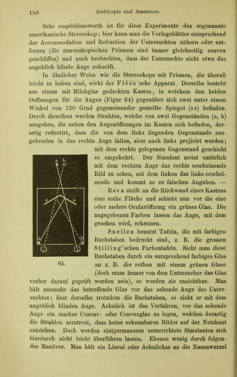 Sehr empfehlenswerth ist für diese Experimente das sogenannte amerikanische Stereoskop ; hier kann man die Vorlegeblätter entsprechend der Accommodation und Refraction der Untersuchten nähern oder ent- fernen (die stereoskopischen Prismen sind immer gleichzeitig convex geschliffen) und auch beobachten, dass der Untersuchte nicht etwa das angeblich blinde Auge zukneift. In ähnlicher Weise wie die Stereoskope mit Prismen, die überall leicht zu haben sind, wirkt der F1 e e s ' sehe Apparat, Derselbe besteht aus einem mit Milchglas gedeckten Kasten, in welchem den beiden Oeffnungen für die Augen (Figur 64) gegenüber sich zwei unter einem Winkel von 120 Grad gegeneinander gestellte Spiegel (ss) befinden. Durch dieselben werden Strahlen, welche von zwei Gegenständen (a, b) ausgehen, die neben den Augenöffuungen im Kasten sich befinden, der- artig reflectirt, dass die von dem links liegenden Gegenstande aus- gehenden in das rechte Auge fallen, aber nach links projicirt werden; mit dem rechts gelegenen Gegenstand geschieht es umgekehrt. Der Simulant meint natürlich mit dem rechten Auge das rechts erscheinende Bild zu sehen, mit dem linken das links erschei- nende und kommt so zu falschen Angaben. — Rava stellt an die Rückwand eines Kastens eine rothe Fläche und schiebt nun vor die eine oder andere Ocularöffnung ein grünes Glas. Die angegebenen Farben lassen das Auge, mit dem gesehen wird, erkennen. Snellen benutzt Tafeln, die mit farbigen Buchstaben bedruckt sind, z. B. die grossen St iiiin g'sehen Farbentafeln. Sieht man diese Buchstaben durch ein entsprechend farbiges Glas an z. B. die rothen mit einem grünen Glase (doch muss immer von dem Untersucher das Glas vorher darauf geprüft worden sein), so werden sie unsichtbar. Man hält nunmehr das betreffende Glas vor das sehende Auge des Unter- suchten; liest derselbe trotzdem die Buchstaben, so sieht er mit dem angeblich blinden Auge. Aehnlich ist das Verfahren, vor das sehende Auge ein starkes Concav- oder Convexglas zu legen, welches derartig die Strahlen zerstreut, dass keine erkennbaren Bilder auf der Netzhaut entstehen. Doch werden einigermaassen unterrichtete Simulanten sich hierdurch nicht leicht überführen lassen. Ebenso wenig durch folgen- des Manöver. Man hält ein Lineal oder Aehnliches an die Nasenwurzel