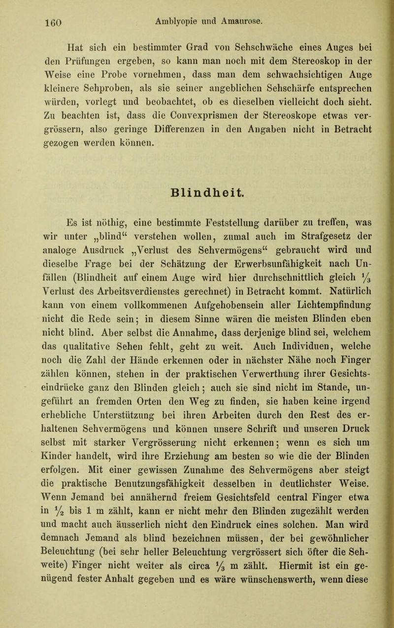 Hat sich ein bestimmter Grad von Sehschwäche eines Auges bei den Prüfungen ergeben, so kann man noch mit dem Stereoskop in der Weise eine Probe vornehmen, dass man dem schwachsichtigen Auge kleinere Sehproben, als sie seiner angeblichen Sehschärfe entsprechen würden, vorlegt und beobachtet, ob es dieselben vielleicht doch sieht. Zu beachten ist, dass die Convexprismen der Stereoskope etwas ver- grössern, also geringe Differenzen in den Angaben nicht in Betracht gezogen werden können. Blindheit. Es ist nöthig, eine bestimmte Feststellung darüber zu treffen, was wir unter „blind verstehen wollen, zumal auch im Strafgesetz der analoge Ausdruck „Verlust des Sehvermögens gebraucht wird und dieselbe Frage bei der Schätzung der Erwerbsunfähigkeit nach Un- fällen (Blindheit auf einem Auge wird hier durchschnittlich gleich % Verlust des Arbeitsverdienstes gerechnet) in Betracht kommt. Natürlich kann von einem vollkommenen Aufgehobensein aller Lichtempfindung nicht die Rede sein; in diesem Sinne wären die meisten Blinden eben nicht blind. Aber selbst die Annahme, dass derjenige blind sei, welchem das qualitative Sehen fehlt, geht zu weit. Auch Individuen, welche noch die Zahl der Hände erkennen oder in nächster Nähe noch Finger zählen können, stehen in der praktischen Verwerthung ihrer Gesichts- eindrücke ganz den Blinden gleich; auch sie sind nicht im Stande, un- geführt an fremden Orten den Weg zu finden, sie haben keine irgend erhebliche Unterstützung bei ihren Arbeiten durch den Rest des er- haltenen Sehvermögens und können unsere Schrift und unseren Druck selbst mit starker Vergrösserung nicht erkennen; wenn es sich um Kinder handelt, wird ihre Erziehung am besten so wie die der Blinden erfolgen. Mit einer gewissen Zunahme des Sehvermögens aber steigt die praktische Benutzungsfähigkeit desselben in deutlichster Weise. Wenn Jemand bei annähernd freiem Gesichtsfeld central Finger etwa in bis 1 m zählt, kann er nicht mehr den Blinden zugezählt werden und macht auch äusserlich nicht den Eindruck eines solchen. Man wird demnach Jemand als blind bezeichnen müssen, der bei gewöhnlicher Beleuchtung (bei sehr heller Beleuchtung vergrössert sich öfter die Seh- weite) Finger nicht weiter als circa ^/g m zählt. Hiermit ist ein ge- nügend fester Anhalt gegeben und es wäre wünschenswerth, wenn diese