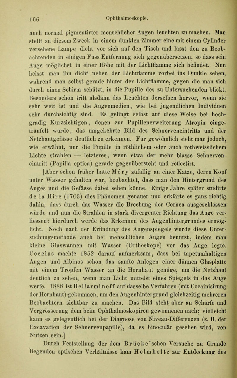 auch normal pigmentirter menschlicher Augen leuchten zu machen. Man stellt zu diesem Zweck in einem dunklen Zimmer eine mit einem Cylinder versehene Lampe dicht vor sich auf den Tisch und lässt den zu Beob- achtenden in einigen Fuss Entfernung sich gegenübersetzen, so dass sein Auge möglichst in einer Höhe mit der Lichtflamme sich befindet. Nun heisst man ihn dicht neben der Lichtflamme vorbei ins Dunkle sehen, während man selbst gerade hinter der Lichtflamme, gegen die man sich durch einen Schirm schützt, in die Pupille des zu Untersuchenden blickt. Besonders schön tritt alsdann das Leuchten derselben hervor, wenn sie sehr weit ist und die Augenmedien, wie bei jugendlichen Individuen sehr durchsichtig sind. Es gelingt selbst auf diese Weise bei hoch- gradig Kurzsichtigen, denen zur Pupillenerweiterung Atropin einge- träufelt wurde, das umgekehrte Bild des Sehnerveneintritts und der Netzhautgefässe deutlich zu erkennen. Für gewöhnlich sieht man jedoch, wie erwähnt, nur die Pupille in röthlichem oder auch rothweisslichem Lichte strahlen — letzteres, wenn etwa der mehr blasse Sehnerven- eintritt (Papilla optica) gerade gegenübersteht und reflectirt. [Aber schon früher hatte M e r y zufällig an einer Katze, deren Kopf unter Wasser gehalten war, beobachtet, dass man den Hintergrund des Auges und die Gefässe dabei sehen könne. Einige Jahre später studirte de la Hire (1703) dies Phänomen genauer und erklärte es ganz richtig dahin, dass durch das AVasser die Brechung der Cornea ausgeschlossen würde und nun die Strahlen in stark divergenter Richtung das Auge ver- liessen: hierdurch werde das Erkennen des Augenhintergrundes ermög- licht. Noch nach der Erfindung des Augenspiegels wurde diese Unter- suchungsmethode auch bei menschlichen Augen benutzt, indem man kleine Glaswannen mit Wasser (Orthoskope) vor das Auge legte. Coccius machte 1852 darauf aufmerksam, dass bei tapetumhaltigen Augen und Albinos schon das sanfte Anlegen einer dünnen Glasplatte mit einem Tropfen Wasser an die Hornhaut genüge, um die Netzhaut deutlich zu sehen, wenn man Licht mittelst eines Spiegels in das Auge werfe. 1888 ist Bellarmin off auf dasselbe Verfahren (mit Cocainisirung der Hornhaut) gekommen, um den Augenhintergrund gleichzeitig mehreren Beobachtern sichtbar zu machen. Das Bild steht aber an Schärfe und Vergrösserung dem beim Ophthalmoskopiren gewonnenen nach; vielleicht kann es gelegentlich bei der Diagnose von Niveau-Diflferenzen (z. B. der Excavation der Sehnervenpapille), da es binoculär gesehen wird, von Nutzen sein.] Durch Feststellung der dem Brücke'sehen Versuche zu Grunde liegenden optischen Verhältnisse kam Helmholtz zur Entdeckung des