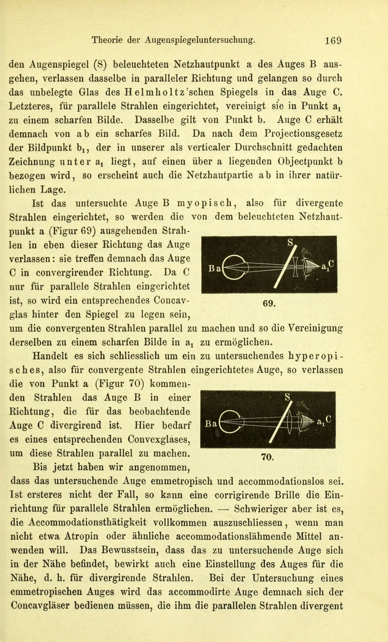 MJ 69. den Allgenspiegel (S) beleuchteten Netzhautpunkt a des Auges B aus- gehen, verlassen dasselbe in paralleler Richtung und gelangen so durch das unbelegte Glas des Helmholtz'sehen Spiegels in das Auge C. Letzteres, für parallele Strahlen eingerichtet, vereinigt sie in Punkt a^ zu einem scharfen Bilde. Dasselbe gilt von Punkt b. Auge C erhält demnach von ab ein scharfes Bild. Da nach dem Projectionsgesetz der Bildpunkt bj, der in unserer als verticaler Durchschnitt gedachten Zeichnung unter aj liegt, auf einen über a liegenden Objectpunkt b bezogen wird, so erscheint auch die Netzhautpartie ab in ihrer natür- lichen Lage. Ist das untersuchte Auge B myopisch, also für divergente Strahlen eingerichtet, so werden die von dem beleuchteten Netzhaut- punkt a (Figur 69) ausgehenden Strah- len in eben dieser Richtung das Auge verlassen: sie treffen demnach das Auge C in convergirender Richtung. Da C nur für parallele Strahlen eingerichtet ist, so wird ein entsprechendes Concav- glas hinter den Spiegel zu legen sein, um die convergenten Strahlen parallel zu machen und so die Vereinigung derselben zu einem scharfen Bilde in a^ zu ermöglichen. Handelt es sich schliesslich um ein zu untersuchendes hyperopi- sches, also für convergente Strahlen eingerichtetes Auge, so verlassen die von Punkt a (Figur 70) kommen- den Strahlen das Auge B in einer Richtung, die für das beobachtende Auge C divergirend ist. Hier bedarf es eines entsprechenden Convexglases, um diese Strahlen parallel zu machen. Bis jetzt haben wir angenommen, dass das untersuchende Auge emmetropisch und accommodationslos sei. Ist ersteres nicht der Fall, so k?nn eine corrigirende Brille die Ein- richtung für parallele Strahlen ermöglichen. — Schwieriger aber ist es, die Accommodationsthätigkeit vollkommen auszuschliessen, wenn man nicht etwa Atropin oder ähnliche accommodationslähmende Mittel an- wenden will. Das Bewusstsein, dass das zu untersuchende Auge sich in der Nähe befindet, bewirkt auch eine Einstellung des Auges für die Nähe, d. h. für divergirende Strahlen. Bei der Untersuchung eines emmetropischen Auges wird das accommodirte Auge demnach sich der Concavgläser bedienen müssen, die ihm die parallelen Strahlen divergent 70.