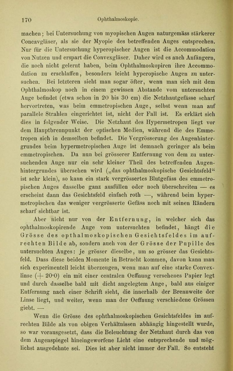 machen; bei Untersuchung von myopischen Augen naturgemäss stärkerer Concavgläser, als sie der Myopie des betreffenden Auges entsprechen. Nur für die Untersuchung liyperopischer Augen ist die Accommodation von Nutzen und erspart die Convexgläser. Daher wird es auch Anfängern, die noch nicht gelernt haben, beim Oplithalmoskopiren ihre Accommo- dation zu erschlaffen, besonders leicht hyperopische Augen zu unter- suchen. Bei letzteren sieht man sogar öfter, wenn man sich mit dem Ophthalmoskop noch in einem gewissen Abstände vom untersuchten Auge befindet (etwa schon in 20 bis 30 cm) die Netzhautgefässe scharf hervortreten, was beim emmetropischen Auge, selbst wenn man auf parallele Strahlen eingerichtet ist, nicht der Fall ist. Es erklärt sich dies in folgender Weise. Die Netzhaut des Hypermetropen liegt vor dem Hauptbrennpunkt der optischen Medien, während die des Emme- tropen sich in demselben befindet. Die Vergrösserung des Augenhinter- grundes beim hypermetropischen Auge ist demnach geringer als beim emmetropischen. Da nun bei grösserer Entfernung von dem zu unter- suchenden Auge nur ein sehr kleiner Theil des betreffenden Augen- hintergrundes übersehen wird („das ophthalmoskopische Gesichtsfeld ist sehr klein), so kann ein stark vergrössertes Blutgefäss des emmetro- pischen Auges dasselbe ganz ausfüllen oder noch überschreiten — es erscheint dann das Gesichtsfeld einfach roth —, während beim hyper- metropischen das weniger vergrösserte Gefäss noch mit seinen Rändern scharf sichtbar ist. Aber nicht nur von der Entfernung, in welcher sich das ophthalraoskopirende Auge vom untersuchten befindet, hängt die Grösse des opthalmoskopischen Gesichtsfeldes im auf- rechten Bilde ab, sondern auch von der Grösse der Pupille des untersuchten Auges: je grösser dieselbe, um so grösser das Gesichts- feld. Dass diese beiden Momente in Betracht kommen, davon kann man sich experimentell leicht überzeugen, wenn man auf eine starke Convex- linse (-f- 20'0) ein mit einer centriilen Oeffnung versehenes Papier legt und durch dasselbe bald mit dicht angelegtem Auge, bald aus einiger Entfernung nach einer Schrift sieht, die innerhalb der Brennweite der Linse liegt, und weiter, wenn man der Oeffnung verschiedene Grössen giebt. — Wenn die Grösse des ophthalmoskopischen Gesichtsfeldes im auf- rechten Bilde als von obigen Verhältnissen abhängig hingestellt wurde, so war vorausgesetzt, dass die Beleuchtung der Netzhaut durch das von dem Augenspiegel hineingeworfene Licht eine entsprechende und mög- lichst ausgedehnte sei. Dies ist aber nicht immer der Fall. So entsteht