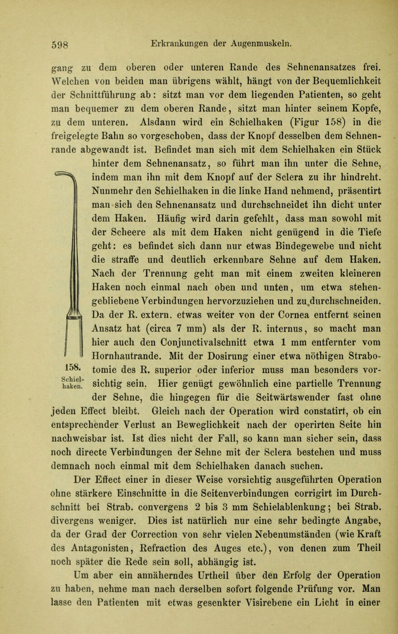 gang zu dem oberen oder unteren Rande des Sehnenansatzes frei. Welchen von beiden man übrigens wählt, hängt von der Bequemlichkeit der Schnittführung ab: sitzt man vor dem liegenden Patienten, so geht man bequemer zu dem oberen Rande, sitzt man hinter seinem Kopfe, zu dem unteren. Alsdann wird ein Schielhaken (Figur 158) in die freigelegte Bahn so vorgeschoben, dass der Knopf desselben dem Sehnen- rande abgewandt ist. Befindet man sich mit dem Schielhaken ein Stück hinter dem Sehnenansatz, so führt man ihn unter die Sehne, indem man ihn mit dem Knopf auf der Sclera zu ihr hindreht. Nunmehr den Schielhaken in die linke Hand nehmend, präsentirt man sich den Sehnenansatz und durchschneidet ihn dicht unter dem Haken. Häufig wird darin gefehlt, dass man sowohl mit der Scheere als mit dem Haken nicht genügend in die Tiefe geht: es befindet sich dann nur etwas Bindegewebe und nicht die strafi'e und deutlich erkennbare Sehne auf dem Haken. Nach der Trennung geht man mit einem zweiten kleineren Haken noch einmal nach oben und unten, um etwa stehen- gebliebene Verbindungen hervorzuziehen und zu.durchschneiden. Da der R. extern, etwas weiter von der Cornea entfernt seinen Ansatz hat (circa 7 mm) als der R. internus, so macht man hier auch den Conjunctivalschnitt etwa 1 mm entfernter vom Hornhautrande. Mit der Dosirung einer etwa nöthigen Strabo- 158. tomie des R. superior oder inferior muss man besonders vor- häen. sichtig sein. Hier genügt gewöhnlich eine partielle Trennung der Sehne, die hingegen für die Seitwärtswender fast ohne jeden Eff'ect bleibt. Gleich nach der Operation wird constatirt, ob ein entsprechender Verlust an Beweglichkeit nach der operirten Seite hin nachweisbar ist. Ist dies nicht der Fall, so kann man sicher sein, dass noch directe Verbindungen der Sehne mit der Sclera bestehen und muss demnach noch einmal mit dem Schielhaken danach suchen. Der Effect einer in dieser Weise vorsichtig ausgeführten Operation ohne stärkere Einschnitte in die Seitenverbindungen corrigirt im Durch- schnitt bei Strab. convergens 2 bis 3 mm Schielablenkung; bei Strab. divergens weniger. Dies ist natürlich nur eine sehr bedingte Angabe, da der Grad der Correction von sehr vielen Nebenumständen (wie Kraft des Antagonisten, Refraction des Auges etc.), von denen zum Theil noch später die Rede sein soll, abhängig ist. Um aber ein annäherndes ürtheil über den Erfolg der Operation zu haben, nehme man nach derselben sofort folgende Prüfung vor. Man lasse den Patienten mit etwas gesenkter Visirebene ein Licht in einer