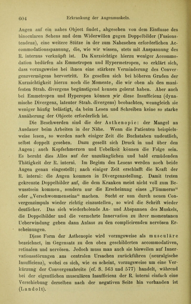 Allgen auf ein nahes Object findet, abgesehen von dem Einflüsse des binocularen Sehens .und dem Widerwillen gegen Doppelbilder (Fusions- tendenz), eine weitere Stütze in der zum Nahesehen erforderlichen Ac- commodationsspannung, die, wie wir wissen, stets mit Anspannung des R. internus verknüpft ist. Da Kurzsichtige hierzu weniger Accommo- dation bedürfen als Emmetropen und Hypermetropen, so erklärt sich, dass vorzugsweise bei ihnen eine stärkere Verminderung des Conver- genzvermögens hervortritt. Es gesellen sich bei höheren Graden der Kurzsichtigkeit hierzu noch die Momente, die wir oben als den mani- festen Strab. divergens begünstigend kennen gelernt haben. Aber auch bei Emmetropen und Hyperopen können wir diese Insufficienz (dyna- mische Divergenz, latenter Strab. divergens) beobachten, wenngleich sie weniger häufig belästigt, da beim Lesen und Schreiben keine so starke Annäherung der Objecte erforderlich ist. Die Beschwerden sind die der Asthenopie: der Mangel an Ausdauer beim Arbeiten in der Nähe. Wenn die Patienten beispiels- weise lesen, so werden nach einiger Zeit die Buchstaben undeutlich, selbst doppelt gesehen. Dazu gesellt sich Druck in und über den Augen; auch Kopfschmerzen und Uebelkeit können die Folge sein. Es beruht dies Alles auf der unzulänglichen und bald ermüdenden Thätigkeit der R. interni. Im Beginn des Lesens werden noch beide Augen genau eingestellt; nach einiger Zeit erschlafft die Kraft der R. interni: die Augen kommen in Divergenzstellung. Damit treten gekreuzte Doppelbilder auf, die dem Kranken meist nicht voll zum Be- wusstsein kommen, sondern nur die Erscheinung eines „Flimmerns oder „Verschwommenseins machen. Sucht er nun durch neuen Con- vergenzimpuls wieder richtig einzustellen, so wird die Schrift wieder deutlicher. Das sich wiederholende An- und Abspannen des Muskels, die Doppelbilder und die vermehrte Innervation zu ihrer momentanen Ueberwindung geben dann Anlass zu den complicirenden nervösen Er- scheinungen. Diese Form der Asthenopie wird vorzugsweise als musculäre bezeichnet, im Gegensatz zu den oben geschilderten accommodativen, retinalen und nervösen. Jedoch muss man auch sie bisweilen auf Inner- vationsstörungen aus centralen Ursachen zurückführen (neuralgische Insufficienz), wobei es sich, wie es scheint, vorzugsweise um eine Ver- kürzung der Convergenzbreite (cf. S. 563 und 577) handelt, während bei der eigentlichen musculären Insufficienz der R. interni einfach eine Verschiebung derselben nach der negativen Seite hin vorhanden ist (Landolt).