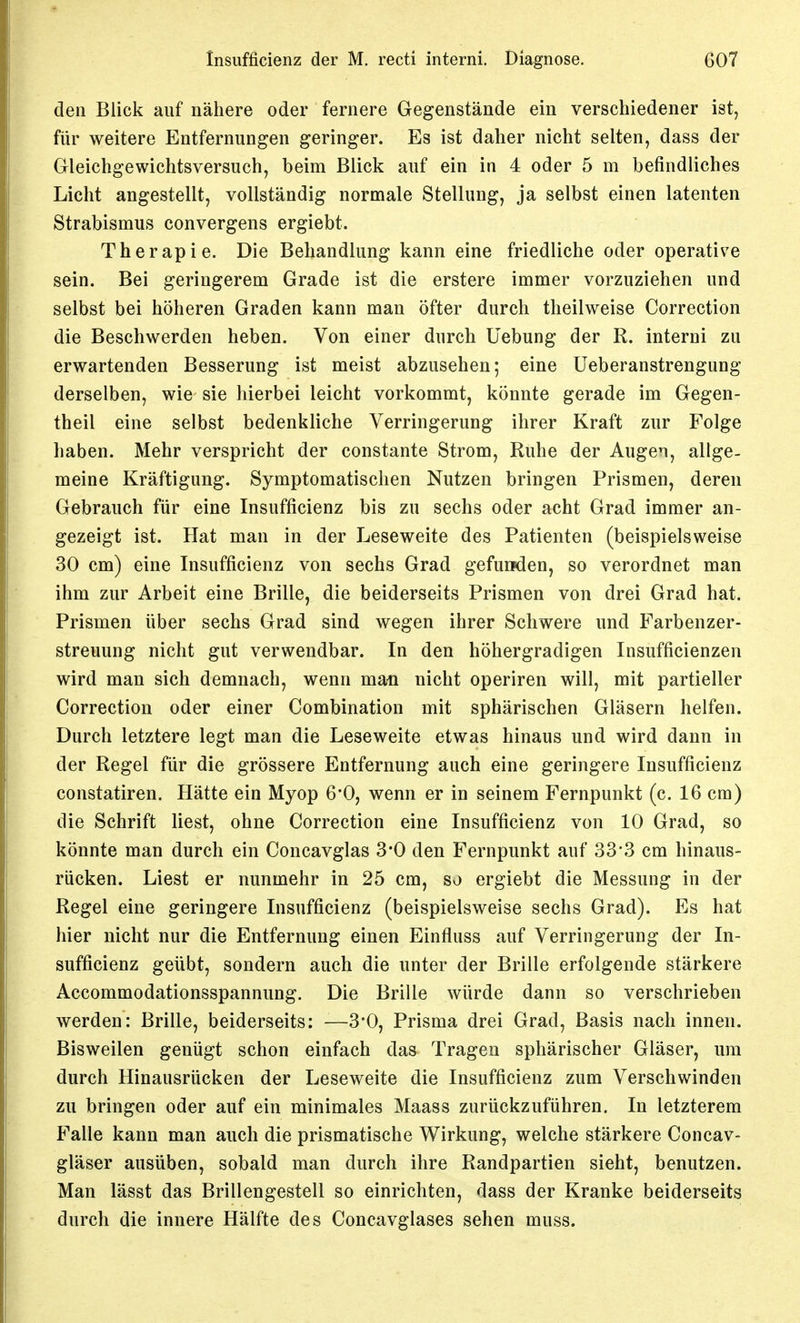 den Blick auf nähere oder fernere Gegenstände ein verschiedener ist, für weitere Entfernungen geringer. Es ist daher nicht selten, dass der Gleichgewichtsversuch, beim Bück auf ein in 4 oder 5 m befindliches Licht angestellt, vollständig normale Stellung, ja selbst einen latenten Strabismus convergens ergiebt. Therapie. Die Behandlung kann eine friedliche oder operative sein. Bei geringerem Grade ist die erstere immer vorzuziehen und selbst bei höheren Graden kann man öfter durch theilweise Correction die Beschwerden heben. Von einer durch Hebung der R. interni zu erwartenden Besserung ist meist abzusehen; eine üeberanstrengung derselben, wie sie hierbei leicht vorkommt, könnte gerade im Gegen- theil eine selbst bedenkliche Verringerung ihrer Kraft zur Folge haben. Mehr verspricht der constante Strom, Ruhe der Augen, allge- meine Kräftigung. Symptomatischen Nutzen bringen Prismen, deren Gebrauch für eine Insufficienz bis zu sechs oder acht Grad immer an- gezeigt ist. Hat man in der Leseweite des Patienten (beispielsweise 30 cm) eine Insufficienz von sechs Grad gefuijden, so verordnet man ihm zur Arbeit eine Brille, die beiderseits Prismen von drei Grad hat. Prismen über sechs Grad sind wegen ihrer Schwere und Farbenzer- streuung nicht gut verwendbar. In den höhergradigen Insufficienzen wird man sich demnach, wenn man nicht operiren will, mit partieller Correction oder einer Combination mit sphärischen Gläsern helfen. Durch letztere legt man die Leseweite etwas hinaus und wird dann in der Regel für die grössere Entfernung auch eine geringere Insufficienz constatiren. Hätte ein Myop G'O, wenn er in seinem Fernpunkt (c. 16 cm) die Schrift liest, ohne Correction eine Insufficienz von 10 Grad, so könnte man durch ein Concavglas 3*0 den Fernpunkt auf 33*3 cm hinaus- rücken. Liest er nunmehr in 25 cm, so ergiebt die Messung in der Regel eine geringere Insufficienz (beispielsweise sechs Grad). Es hat hier nicht nur die Entfernung einen Einfluss auf Verringerung der In- sufficienz geübt, sondern auch die unter der Brille erfolgende stärkere Accommodationsspannung. Die Brille würde dann so verschrieben werden: Brille, beiderseits: —3'0, Prisma drei Grad, Basis nach innen. Bisweilen genügt schon einfach das Tragen sphärischer Gläser, um durch Hinausrücken der Leseweite die Insufficienz zum Verschwinden zu bringen oder auf ein minimales Maass zurückzuführen. In letzterem Falle kann man auch die prismatische Wirkung, welche stärkere Concav- gläser ausüben, sobald man durch ihre Randpartien sieht, benutzen. Man lässt das Brillengestell so einrichten, dass der Kranke beiderseits durch die innere Hälfte des Concavglases sehen muss.