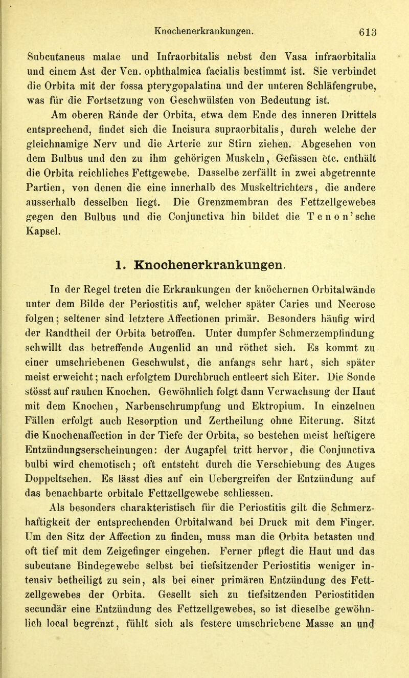 Subcutaneus malae und Infraorbitalis nebst den Vasa infraorbitalia und einem Ast der Ven. ophthalmica facialis bestimmt ist. Sie verbindet die Orbita mit der fossa pterygopalatina und der unteren Schläfengrube, was für die Fortsetzung von Geschwülsten von Bedeutung ist. Am oberen Rande der Orbita, etwa dem Ende des inneren Drittels entsprechend, findet sich die Incisura supraorbitalis, durch welche der gleichnamige Nerv und die Arterie zur Stirn ziehen. Abgesehen von dem Bulbus und den zu ihm gehörigen Muskeln, Gefässen etc. enthält die Orbita reichliches Fettgewebe. Dasselbe zerfällt in zwei abgetrennte Partien, von denen die eine innerhalb des Muskeltrichteis, die andere ausserhalb desselben liegt. Die Grenzmembran des Fettzellgewebes gegen den Bulbus und die Conjunctiva hin bildet die T e n o n' sehe Kapsel. 1. Knochenerkrankungen. In der Regel treten die Erkrankungen der knöchernen Orbitalwände unter dem Bilde der Periostitis auf, welcher später Caries und Necrose folgen; seltener sind letztere Alfectionen primär. Besonders häufig wird der Randtheil der Orbita betroffen. Unter dumpfer Schmerzempfindung schwillt das betreffende Augenlid an und röthet sich. Es kommt zu einer umschriebenen Geschwulst, die anfangs sehr hart, sich später meist erweicht; nach erfolgtem Durchbruch entleert sich Eiter. Die Sonde stösst auf rauhen Knochen. Gewöhnlich folgt dann Verwachsung der Haut mit dem Knochen, Narbenschrumpfung und Ektropium. In einzelnen Fällen erfolgt auch Resorption und Zertheilung ohne Eiterung. Sitzt die Knochenaffection in der Tiefe der Orbita, so bestehen meist heftigere Entzündungserscheinungen: der Augapfel tritt hervor, die Conjunctiva bulbi wird chemotisch; oft entsteht durch die Verschiebung des Auges Doppeltsehen. Es lässt dies auf ein Uebergreifen der Entzündung auf das benachbarte orbitale Fettzellgewebe schliessen. Als besonders charakteristisch für die Periostitis gilt die Schmerz- haftigkeit der entsprechenden Orbitalwand bei Druck mit dem Finger. Um den Sitz der Affection zu finden, muss man die Orbita betasten und oft tief mit dem Zeigefinger eingehen. Ferner pflegt die Haut und das subcutane Bindegewebe selbst bei tiefsitzender Periostitis weniger in- tensiv betheiligt zu sein, als bei einer primären Entzündung des Fett- zellgewebes der Orbita. Gesellt sich zu tiefsitzenden Periostitiden secundär eine Entzündung des Fettzellgewebes, so ist dieselbe gewöhn- lich local begrenzt, fühlt sich als festere umschriebene Masse ^n
