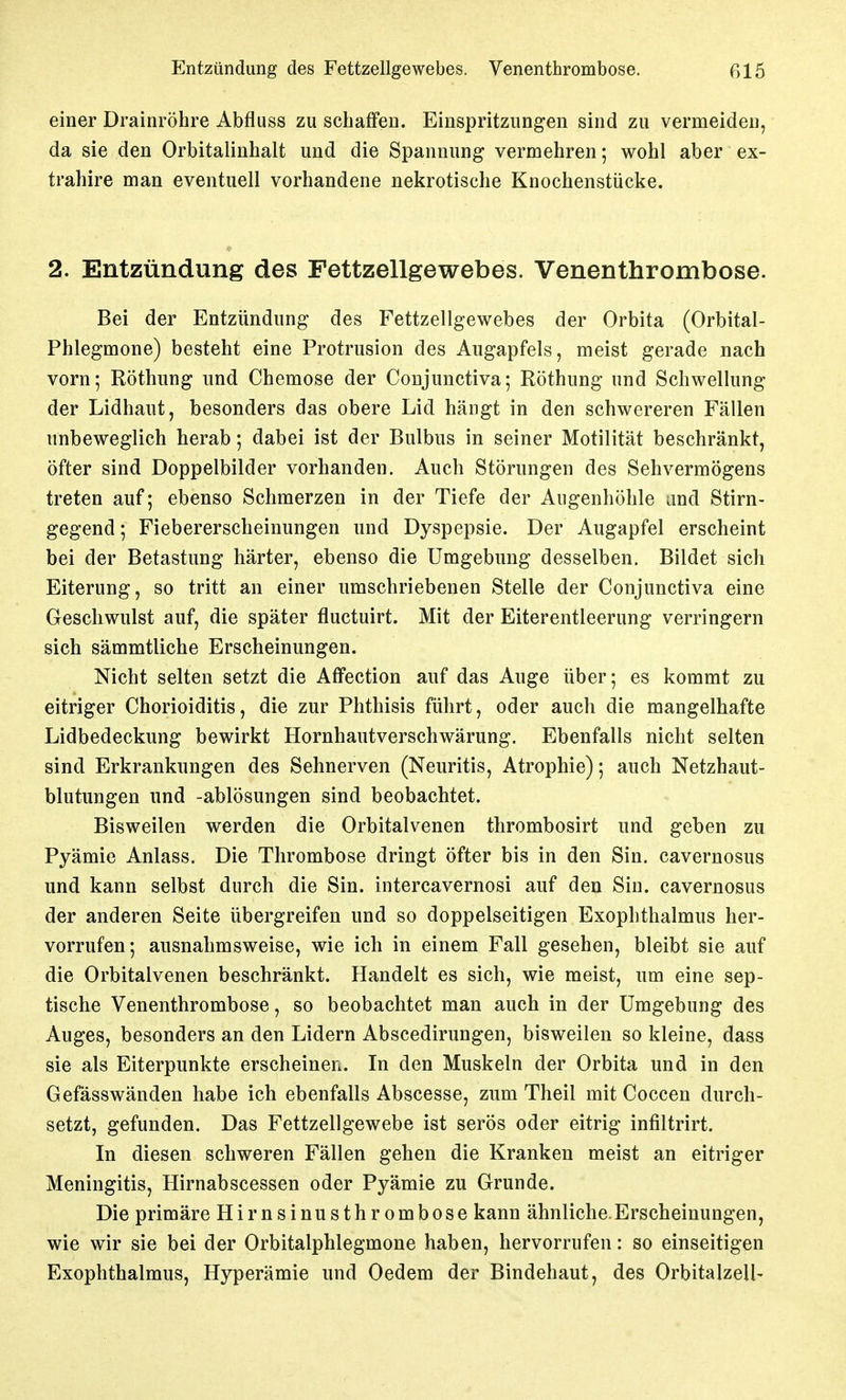 Entzündung des Fettzellgewebes. Venenthrombose. ßl5 einer Drainröhre Abfluss zu schaffen. Einspritzungen sind zu vermeiden, da sie den Orbitalinhalt und die Spannung vermehren; wohl aber ex- trahire man eventuell vorhandene nekrotische Knochenstücke. 2. Entzündung des Fettzellgewebes. Venenthrombose. Bei der Entzündung des Fettzellgewebes der Orbita (Orbital- phlegmone) besteht eine Protrusion des Augapfels, meist gerade nach vorn; Röthung und Chemose der Conjunctiva; Röthung und Schwellung der Lidhaut, besonders das obere Lid hängt in den schwereren Fällen unbeweglich herab; dabei ist der Bulbus in seiner Motilität beschränkt, öfter sind Doppelbilder vorhanden. Auch Störungen des Sehvermögens treten auf; ebenso Schmerzen in der Tiefe der Augenhöhle and Stirn- gegend ; Fiebererscheinungen und Dyspepsie. Der Augapfel erscheint bei der Betastung härter, ebenso die Umgebung desselben. Bildet sich Eiterung, so tritt an einer umschriebenen Stelle der Conjunctiva eine Geschwulst auf, die später fluctuirt. Mit der Eiterentleerung verringern sich sämmtliche Erscheinungen. Nicht selten setzt die Aflfection auf das Auge über; es kommt zu eitriger Chorioiditis, die zur Phthisis führt, oder auch die mangelhafte Lidbedeckung bewirkt Hornhautverschwärung. Ebenfalls nicht selten sind Erkrankungen des Sehnerven (Neuritis, Atrophie); auch Netzhaut- blutungen und -ablösungen sind beobachtet. Bisweilen werden die Orbitalvenen thrombosirt und geben zu Pyämie Anlass. Die Thrombose dringt öfter bis in den Sin. cavernosus und kann selbst durch die Sin. intercavernosi auf den Sin. cavernosus der anderen Seite übergreifen und so doppelseitigen Exophthalmus her- vorrufen; ausnahmsweise, wie ich in einem Fall gesehen, bleibt sie auf die Orbitalvenen beschränkt. Handelt es sich, wie meist, um eine sep- tische Venenthrombose, so beobachtet man auch in der Umgebung des Auges, besonders an den Lidern Abscedirungen, bisweilen so kleine, dass sie als Eiterpunkte erscheinen. In den Muskeln der Orbita und in den Gefässwänden habe ich ebenfalls Abscesse, zum Theil mit Coccen durch- setzt, gefunden. Das Fettzellgewebe ist serös oder eitrig infiltrirt. In diesen schweren Fällen gehen die Kranken meist an eitriger Meningitis, Hirnabscessen oder Pyämie zu Grunde. Die primäre Hirnsinusthrombose kann ähnliche.Erscheinungen, wie wir sie bei der Orbitalphlegmone haben, hervorrufen: so einseitigen Exophthalmus, Hyperämie und Oedem der Bindehaut, des Orbitalzell-