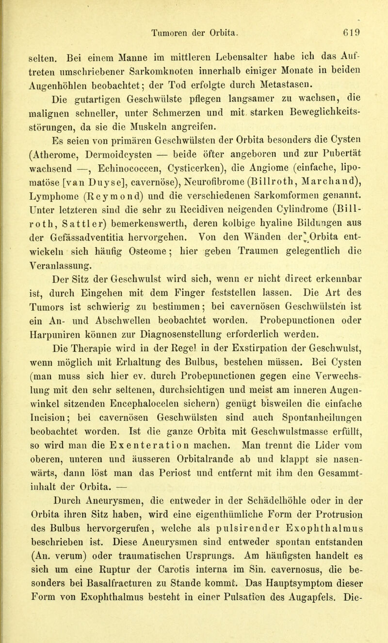 selten. Bei einem Manne im mittleren Lebensalter habe ich das Auf- treten umschriebener Sarkomknoten innerhalb einiger Monate in beiden Augenhöhlen beobachtet; der Tod erfolgte durch Metastasen. Die gutartigen Geschwülste pflegen langsamer zu wachsen, die malignen schneller, unter Schmerzen und mit starken Beweglichkeits- störungen, da sie die Muskeln angreifen. Es seien von primären Geschwülsten der Orbita besonders die Cysten (Atherome, Dermoidcysten — beide öfter angeboren und zur Pubertät wachsend —, Echinococcen, Cysticerken), die Angiome (einfache, lipo- matöse [van Duyse], cavernöse), Neurofibrome (Billroth, Marchand), Lymphome (R e y m o n d) und die verschiedenen Sarkomformen genannt. Unter letzteren sind die sehr zu Recidiven neigenden Cylindrome (Bill- roth, Sattler) bemerkenswerth, deren kolbige hyaline Bildungen aus der Gefässadventitia hervorgehen. Von den Wänden der^ Orbita ent- wickeln sich häufig Osteome; hier geben Traumen gelegentlich die Veranlassung. Der Sitz der Geschwulst wird sich, wenn er nicht direct erkennbar ist, durch Eingehen mit dem Finger feststellen lassen. Die Art des Tumors ist schwierig zu bestimmen; bei cavernösen Geschwülsten ist ein An- und Abschwellen beobachtet worden. Probepunctionen oder Harpuniren können zur Diagnosenstellung erforderlich werden. Die Therapie wird in der Regel in der Exstirpation der Geschwulst, wenn möglich mit Erhaltung des Bulbus, bestehen müssen. Bei Cysten (man muss sich hier ev. durch Probepunctionen gegen eine Verwechs- lung mit den sehr seltenen, durchsichtigen und meist am inneren Augen- winkel sitzenden Encephalocelen sichern) genügt bisweilen die einfache Incision; bei cavernösen Geschwülsten sind auch Spontanheilungen beobachtet worden. Ist die ganze Orbita mit Geschwulstmasse erfüllt, so wird man die Exenteration machen. Man trennt die Lider vom oberen, unteren und äusseren Orbitalrande ab und klappt sie nasen- wärts, dann löst man das Periost und entfernt mit ihm den Gesammt- inhalt der Orbita. — Durch Aneurysmen, die entweder in der Schädelhöhle oder in der Orbita ihren Sitz haben, wird eine eigenthümliche Form der Protrusion des Bulbus hervorgerufen, welche als pulsirender Exophthalmus beschrieben ist. Diese Aneurysmen sind entweder spontan entstanden (An. verum) oder traumatischen Ursprungs. Am häufigsten handelt es sich um eine Ruptur der Carotis interna im Sin. cavernosus, die be- sonders bei Basalfracturen zu Stande kommt. Das Hauptsymptom dieser Form von Exophthalmus besteht in einer Pulsation des Augapfels. Die-