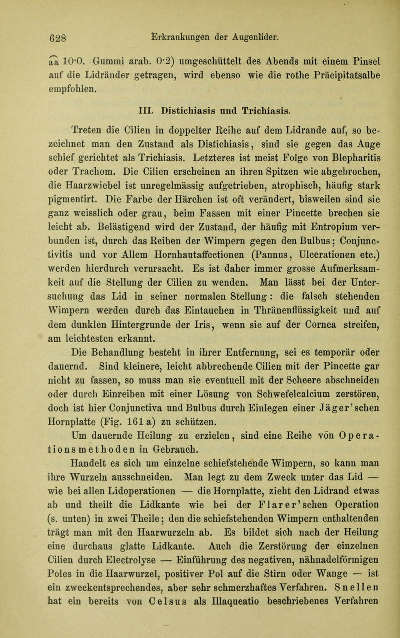 aa 10*0. Gummi arab. 0-2) umgeschüttelt des Abends mit einem Pinsel auf die Lidränder getragen, wird ebenso wie die rothe Präcipitatsalbe empfohlen. III. Distichiasis und Trichiasis. Treten die Cilien in doppelter Reihe auf dem Lidrande auf, so be- zeichnet man den Zustand als Distichiasis, sind sie gegen das Auge schief gerichtet als Trichiasis. Letzteres ist meist Folge von Blepharitis oder Trachom. Die Cilien erscheinen an ihren Spitzen wie abgebrochen, die Haarzwiebel ist unregelmässig aufgetrieben, atrophisch, häufig stark pigmentirt. Die Farbe der Härchen ist oft verändert, bisweilen sind sie ganz weisslich oder grau, beim Fassen mit einer Pincette brechen sie leicht ab. Belästigend wird der Zustand, der häufig mit Entropium ver- bunden ist, durch das Reiben der Wimpern gegen den Bulbus; Conjunc- tivitis und vor Allem HornhautafFectionen (Pannus, Ulcerationen etc.) werden hierdurch verursacht. Es ist daher immer grosse Aufmerksam- keit auf die Stellung der Cilien zu wenden. Man lässt bei der Unter- suchung das Lid in seiner normalen Stellung: die falsch stehenden Wimpern werden durch das Eintauchen in Thränenflüssigkeit und auf dem dunklen Hintergrunde der Iris, wenn sie auf der Cornea streifen, am leichtesten erkannt. Die Behandlung besteht in ihrer Entfernung, sei es temporär oder dauernd. Sind kleinere, leicht abbrechende Cilien mit der Pincette gar nicht zu fassen, so muss man sie eventuell mit der Scheere abschneiden oder durch Einreiben mit einer Lösung von Schwefelcalcium zerstören, doch ist hier Conjunctiva und Bulbus durch Einlegen einer Jäger'sehen Hornplatte (Fig. 161 a) zu schützen. Um dauernde Heilung zu erzielen, sind eine Reihe von Opera- tionsmethoden in Gebrauch. Handelt es sich um einzelne schiefstehende Wimpern, so kann man ihre Wurzeln ausschneiden. Man legt zu dem Zweck unter das Lid — wie bei allen Lidoperationen — die Hornplatte, zieht den Lidrand etwas ab und theilt die Lidkante wie bei der Flarer'sehen Operation (s. unten) in zwei Theile; den die schiefstehenden Wimpern enthaltenden trägt man mit den Haarwurzeln ab. Es bildet sich nach der Heilung eine durchaus glatte Lidkante. Auch die Zerstörung der einzelnen Cilien durch Electrolyse — Einführung des negativen, nähnadelförmigen Poles in die Haarwurzel, positiver Pol auf die Stirn oder Wange — ist ein zweckentsprechendes, aber sehr schmerzhaftes Verfahren. S n e 11 e n hat ein bereits von Celsus als Illaqueatio beschriebenes Verfahren