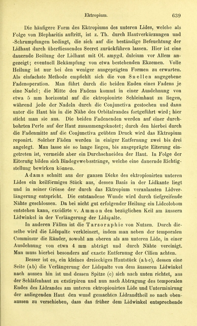 Die häufigere Form des Ektropiums des unteren Lides, welclie als Folge von Blepharitis auftritt, ist z. Th. durch Hautverkürzungen und -Schrumpfungen bedingt, die sich auf die beständige Befeuchtung der Lidhaut durch überfliessendes Secret zurückführen lassen. Hier ist eine dauernde Beölung der Lidhaut mit Ol. amygd. dulcium vor Allem an- gezeigt; eventuell Bekämpfung von etwa bestehenden Ekzemen. Volle Heilung ist nur bei den weniger ausgeprägten Formen zu erwarten. Als einfachste Methode empfiehlt sich die von Sn eilen angegebene Fadenoperation. Man führt durch die beiden Enden eines Fadens je eine Nadel; die Mitte des Fadens kommt in einer Ausdehnung von etwa 5 mm horizontal auf die ektropionirte Schleimhaut zu liegen, während jede der Nadeln durch die Conjunctiva gestochen und dann unter die Haut bis in die Nähe des Orbitalrandes fortgeführt wird; hier sticht man sie aus. Die beiden Fadenenden werden auf einer durch- bohrten Perle auf der Haut zusammengeknotet; durch den hierbei durch die Fadenmitte auf die Conjunctiva geübten Druck wird das Ektropium reponirt. Solcher Fäden werden in einiger Entfernung zwei bis drei angelegt. Man lasse sie so lange liegen, bis ausgeprägte Eiterung ein- getreten ist, vermeide aber ein Durchschneiden der Haut. In Folge der Eiterung bilden sich Bindegewebsstränge, welche eine dauernde Richtig- stellung bewirken können. Adams schnitt aus der ganzen Dicke des ektropionirten unteren Lides ein keilförmiges Stück aus, dessen Basis in der Lidkante liegt und in seiner Grösse der durch das Ektropium veranlassten Lidver- längerung entspricht. Die entstandene Wunde wird durch tiefgreifende Nähte geschlossen. Da bei nicht gut erfolgender Heilung ein Lidcolobom entstehen kann, excidirte v. Ammon den bezüglichen Keil am äussern Lidwinkel in der Verlängerung der Lids^-alte. In anderen Fällen ist die Tarsoraphie von Nutzen. Durch die- selbe wird die Lidspalte verkleinert, indem man neben der temporalen Commissur die Ränder, sowohl am oberen als am unteren Lide, in einer Ausdehnung von etwa 4 mm abträgt und durch Nähte vereinigt. Man muss hierbei besonders auf exacte Entfernung der Cilien achten. Besser ist es, ein kleines dreieckiges Hautstück (a b c), dessen eine Seite (ab) die Verlängerung der Lidspalte von dem äusseren Lidwinkel nach aussen hin ist und dessen Spitze (c) sich nach unten richtet, aus der Schläfenhaut zu exstirpiren und nun nach Abtragung des temporalen Endes des Lidrandes am unteren ektropionirten Lide und Unterminirung der anliegenden Haut den wund gemachten Lidrandtheil so nach oben- aussen zu verschieben, dass das früher dem Lidwinkel entsprechende
