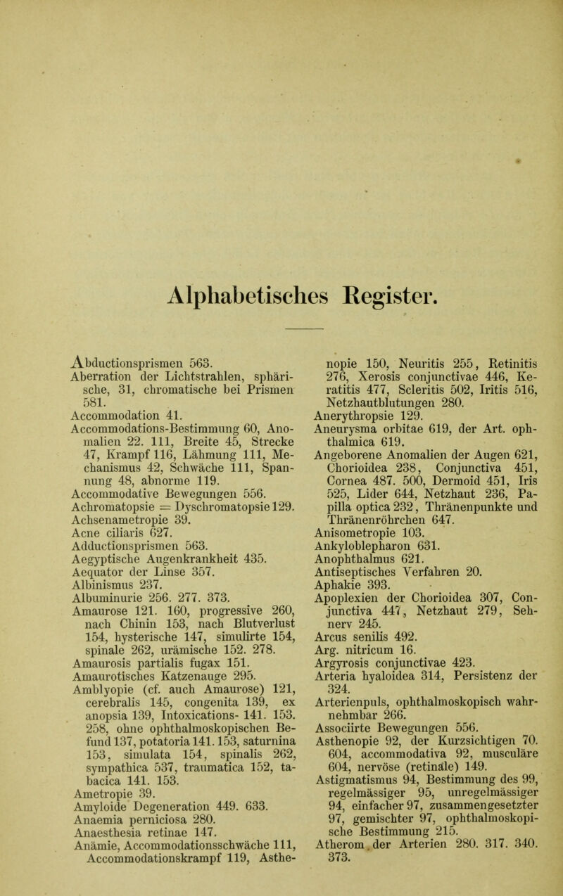 Alphabetisches Register. Abductionsprismen 563. Aberration der Lichtstrahlen, sphäri- sche, 31, chromatische bei Prismen 581. Accommodation 41. Accommodations-Bestimmung 60, Ano- malien 22. III, Breite 45, Strecke 47, Krampf 116, Lähmung III, Me- chanismus 42, Schwäche III, Span- nung 48, abnorme 119. Accommodative Bewegungen 556. Achromatopsie = Dyschromatopsiel29. Achsenametropie 39. Acne ciliaris 627. Adductionsprismen 563. Aegyptische Augenkrankheit 435. Aequator der Linse 357. Albinismus 237. Albuminurie 256. 277. 373. Amaurose 121. 160, progressive 260, nach Chinin 153, nach Blutverlust 154, hysterische 147, simulirte 154, spinale 262, urämische 152. 278. Amaurosis partialis fugax 151. Amaurotisches Katzenauge 295. Amblyopie (cf. auch Amaurose) 121, cerebralis 145, congenita 139, ex anopsia 139, Intoxications- 141. 153. 258, ohne ophthalmoskopischen Be- fund 137, potatoria 141.153, saturnina 153, simulata 154, spinalis 262, sympathica 537, traumatica 152, ta- bacica 141. 153. Ametropie 39. Amyloide Degeneration 449. 633. Anaemia perniciosa 280. Anaesthesia retinae 147. Anämie, Accommodationsschwäche III, Accommodatioüskrampf 119, Asthe- nopie 150, Neuritis 255, Retinitis 276, Xerosis conjunctivae 446, Ke- ratitis 477, Scleritis 502, Iritis 516, Netzhautblutungen 280. Anerythropsie 129. Aneurysma orbitae 619, der Art. oph- thalmica 619. Angeborene Anomalien der Augen 621, Chorioidea 238, Conjunctiva 451, Cornea 487. 500, Dermoid 451, Iris 525, Lider 644, Netzhaut 236, Pa- pilla optica 232, Thränenpunkte und Thränenröhrchen 647. Anisometropie 103. Ankyloblepharon 631. Anophthalmus 621. Antiseptisches Verfahren 20. Aphakie 393. Apoplexien der Chorioidea 307, Con- junctiva 447 , Netzhaut 279, Seh- nerv 245. Arcus senilis 492. Arg. nitricum 16. Argyrosis conjunctivae 423. Arteria hyaloidea 314, Persistenz der 324. Arterienpuls, ophthalmoskopisch wahr- nehmbar 266. Associirte Bewegungen 556. Asthenopie 92, der Kurzsichtigen 70. 604, accommodativa 92, musculäre 604, nervöse (retinale) 149. Astigmatismus 94, Bestimmung des 99, regelmässiger 95, unregelmässiger 94, einfacher 97, zusammengesetzter 97, gemischter 97, ophthalmoskopi- sche Bestimmung 215. Atherom der Arterien 280. 317. 340. 373.