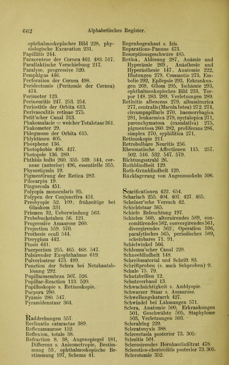 ophthalmoskopisches Bild 228, phy- siologische Excavation 231. Papillitis 244. Paracentese der Cornea 462. 483. 517. Parallaktische Verschiebung 217. Paralyse, progressive 520. Pemphigus 446. Perforation der Cornea 498. Peridectomie (Peritomie der Cornea) 474. Perimeter 123. Perineuritis 247. 253. 254. Periostitis der Orbita 613. Perivasculitis retinae 275. Petit'scher Canal 313. Phakomalacie — weicher Totalstaar 361. Phakometer 29. Phlegmone der Orbita 615. Phlyktänen 405. Phosphene 136. Photophobie 406. 427. Photopsie 136. 289. Phthisis bulbi 260. 355. 539. 544, cor- neae (anterior) 496, essentielle 355. Physostigmin 19. Pigmentirung der Retina 282. Pilocarpin 19. Pinguecula 451. Polyopia monocularis 95. Polypen der Conjunctiva 451. Presbyopie 52. 109, frühzeitige bei Glaukom 331. Prismen 32, üeberwindung 563. Probebuchstaben 56. 121. Progressive Amaurose 260. Projection 559. 570. Prothesis oculi 544. Pterygium 442. Ptosis 641. Puerperium 255. 465. 468. 547. Pulsirender Exophthalmus 619. Pulverisateur 473. 489. Punction der Sclera bei Netzhautab- lösung 292. Pupillarmembran 507. 526. Pupillar-Reaction 113. 520. Pupilloskopie s. Retinoskopie. Purpura 280. Pyämie 280. 547. Pyramidenstaar 364. Haddrehungen 557. Reclinatio cataractae 389. Reflexamaurose 152. Reflexion, totale 38. Refraction 8. 38, Augenspiegel 181, Differenz s. Anisometropie, Bestim- mung 53, ophthalmoskopische Be- stimmung 197, Schema 41. Regenbogenhaut s. Iris. Reparations-Pannus 473. Resorptionsgeschwüre 485. Retina, Ablösung 287, Anämie und Hyperämie 269, Anästhesie und Hyperästhesie 147, Anatomie 222, Blutungen 279, Commotio 273, Em- bolie 292, Epilepsie 293, Erkrankun- gen 269, Gliom 295, Ischämie 293, ophthalmoskopisches Bild 233, Tor- por 148. 283. 289, Verletzungen 289. Retinitis albescens 279, albuminurica 277, centralis (Macula lutea) 272. 274, circumpapillaris 270, haemorrhagica 281, leukaemica 279, nyctalopica 271, parenchymatosa (exsudativa) 275, pigmentosa 260. 282, proliferans 286, Simplex 270, syphilitica 271. Retinoskopie 211. Retrobulbäre Neuritis 256. Rheumatische Affectionen 115. 257. 502. 516. 532. 547. 579. Richtungsstrahl 26. Rothblindheit 129. Roth-Grünblindheit 129. Rücklagerung von Augenmuskeln 596. Scarificationen 422. 654. Scharlach 255. 404. 407. 427. 465. Scheiner'sche Versuch 42. Schichtstaar 365. Schiefe Beleuchtung 197. Schielen 560, alternirendes 589, con- comitirendes 582, convergirendes 561, divergirendes 562, Operation 596, paralytisches 565, periodisches 589, scheinbares 71. 91. Schielwinkel 566. Schlemm'scher Canal 228. Schneeblindheit 148. Schreibmaterial und Schrift 83. Schriftproben (s. auch Sehproben) 9. Schule 75. 79. Schutzbrillen 12. Schutzverband 13. Schwachsichtigkeit s. Amblyopie. Schwarzer Staar s. Amaurose. Schwellungskatarrh 427. Schwindel bei Lähmungen 571. Sclera, Anatomie 500, Erkrankungen 501, Geschwülste 505. Staphylome 503, Verletzungen 503. Scleralring 229. ^ Scleratonyxis 388. Sclerectasia posterior 73. 305. Scleritis 501. Sclerosirendes Hornhautinfiltrat 478. Sclerotico-chorioiditis posterior 73.305. Sclerotomie 352.