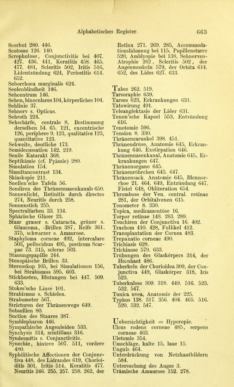 I Alphabetisches Register. 663 Scorbut 280. 446. Scotome 126. 140. Scrophulose, Conjunctivitis bei 407. 427. 436. 441, Keratitis 458. 465. 477. 481, Scleritis 502, Iritis 516, Lidentzündung 624, Periostitis 614, 652. Seborrhoea marginalis 624. Seelenblindheit 146. Sehcentrum 146. Sehen, binoculares 104, körperliches 104. Sehlinie 37. Sehnerv s. Opticus. Sehroth 224. Sehschärfe, centrale 8, Bestimmung derselben 54. 65. 121, excentrische 126, periphere 9.123, qualitative 123, quantitative 123. Sehweite, deutliche 173. Semidecussation 142. 219. Senile Katarakt 368. Septikämie (cf. Pyämie) 280. Simulation 154. Simultancontrast 134. Skiaskopie 211. Snellen'sche Tafeln 56. Sondiren des Thränennasenkanals 650. Sonnenlicht, Retinitis durch directes 274, Neuritis durch 258. Sonnenstich 255. Spectralfarben 33. 134. Sphärische Gläser 23. Staar grauer s. Cataracta, grüner s. Glaucoma, -Brillen 387, Reife 361. 375, schwarzer s. Amaurose. Staphyloma corneae 492, intercalare 503, pellucidum 495, posticum Scar- pae 73. 315, sclerae 503. Stauungspapille 244. Stenopäische Brillen 33. Stereoskop 105, bei Simulationen 156, bei Strabismus 595. 603. Stickhusten, Blutungen bei 447. 509. 633. Stokes'sche Linse 101. Strabismus s. Schielen. Strabometer 567. Stricturen der Thränenwege 649. Subsellien 80. Suction des Staares 387. Symblepharon 446. Sympathische Augenleiden 533. Synchysis 314, scintillans 316. Syndesmitis s. Conjunctivitis. Synechie, hintere 507. 511, vordere 480. Syphilitische Affectionen der Conjunc- tiva 448, des Lidrandes 619, Chorioi- ditis 301, Iritis 514, Keratitis 477. Neuritis 246. 255. 257. 258. 262, der Retina 271. 269. 285, Accommoda- tionslähmung bei 115, Pupillenstarre 520, Amblyopie bei 138, Sehnerven- Atrophie 262, Scleritis 502, der Augenmuskeln 579, der Orbita 614. 652, des Lides 627. 633. Tabes 262. 519. Tarsoraphie 639. Tarsus 623, Erkrankungen 631. Tätowirung 491. Teleangiektasie der Lider 631. Tenon'sche Kapsel 553, Entzündung 616. Tenotomie 596. Tension 8. 330. Thränencarunkel 398. 451. Thränendrüse, Anatomie 645, Erkran- kung 646. Exstirpation 646. Thränennasenkanal, Anatomie 645, Er- krankungen 647. Thränenorgane 645. Thränenröhrchen 645. 647. Thränensack, Anatomie 645, Blennor- rhoe 21. 464. 649, Entzündung 647, Fistel 648, Obliteration 654. Thrombose der Ven. central, retinae 281, der Orbitalvenen 615. Tonometer 8. 330. Topica, medicamentöse 16. Torpor retinae 148. 283. 289. Touchiren der Conjunctiva 16. 402. Trachom 410. 428, Follikel 412. Transplantation der Cornea 483. Trepanatio corneae 490. Trichiasis 628. Trichinose 579. 633. Trübungen des Glaskörpers 314, der Ho.nhaut 486. Tuberkeln der Chorioidea 309, der Con- junctiva 449, Glaskörper 318, Iris 523. Tuberkulose 309. 318. 449. 516. 523. 532. 547. Tunica uvea, Anatomie der 225. Typhus 138. 317. 356. 404. 465. 516. 520. 532. 547. XJebersichtigkeit = Hyperopie. Ulcus rodens corneae 485, serpens corneae 463. ületomie 354. Umschläge, kalte 15, laue 15. Unguis 464. Unterdrückung von Netzhautbildern 584. Untersuchung des Auges 3. Urämische Amaurose 152. 278.