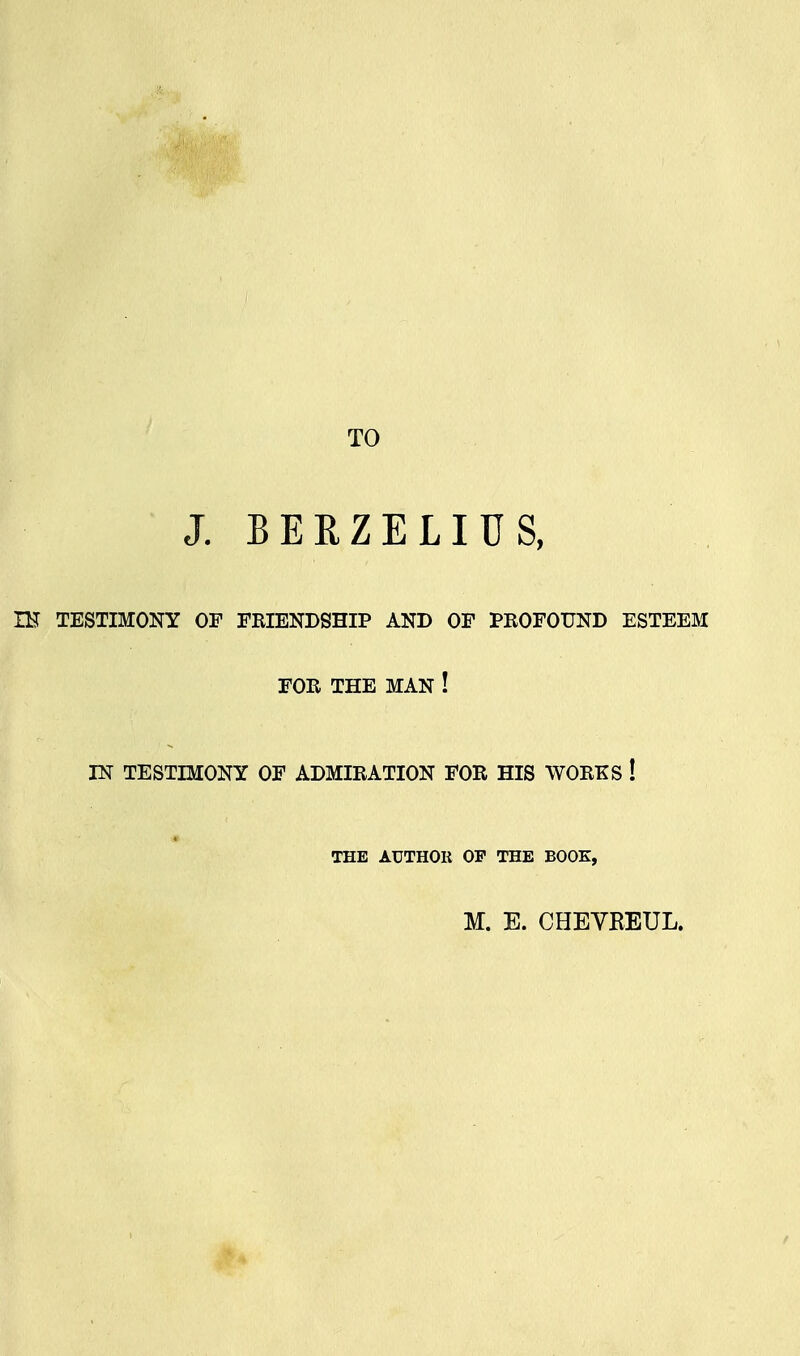 TO J. B E R Z E LI U S, IK TESTIMONY OF FRIENDSHIP AND OF PROFOUND ESTEEM FOR THE MAN ! IN TESTIMONY OF ADMIRATION FOR HIS WORKS ! THE AUTHOR OP THE BOOK,